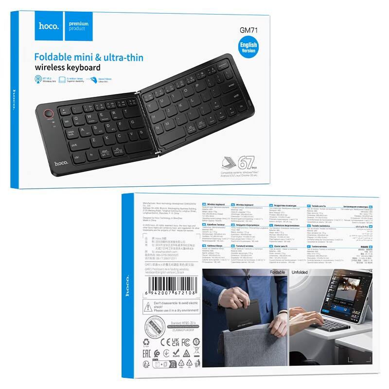 hoco. premium product  
Foldable mini & ultra-thin wireless keyboard  
GM71  
English Version  

Foldable mini & ultra-thin wireless keyboard  
- Bluetooth 5.0  
- Wireless Input  
- Super density  
- Ultra-thin  

hoco.  
GM71  
English Version  

67 keys  
Compatible with Windows / Mac / Android / iOS  

Foldable  
Unfolded  

Don't disassemble to avoid electric shock  
Please use in a dry environment  

Specifications:  
- Model: GM71  
- Battery: Built-in rechargeable battery  
- Operating System: Windows / Mac / Android / iOS  
- Dimensions: Folded: 100 x 60 x 10 mm, Unfolded: 300 x 100 x 10 mm  
- Weight: 67g  
- Color: Black  

CE, FCC, RoHS, EAC  

hoco.  
6942007 672108  

Foldable  
Unfolded  

[Images of the keyboard folded and unfolded]