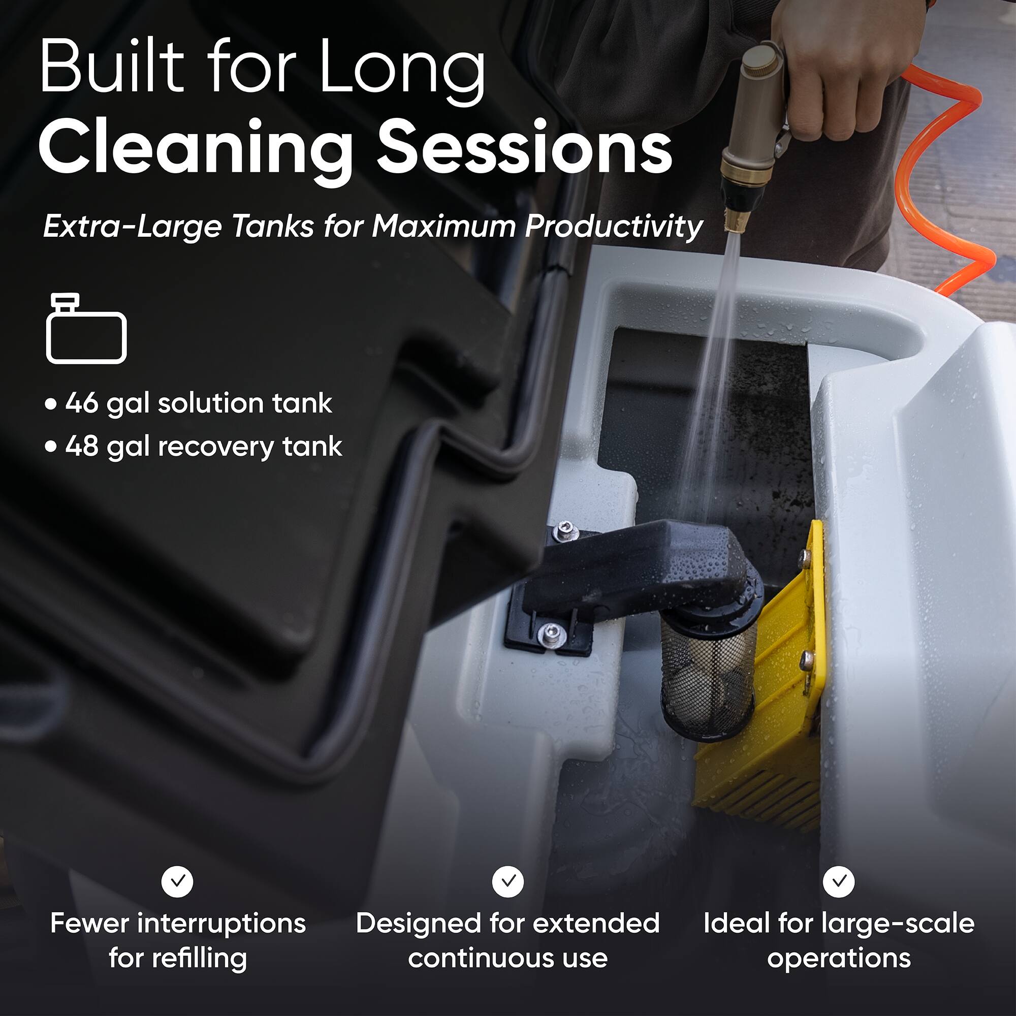 Built for Long Cleaning Sessions  
Extra-Large Tanks for Maximum Productivity  
- 46 gal solution tank  
- 48 gal recovery tank  

Fewer interruptions for refilling  
Designed for extended continuous use  
Ideal for large-scale operations