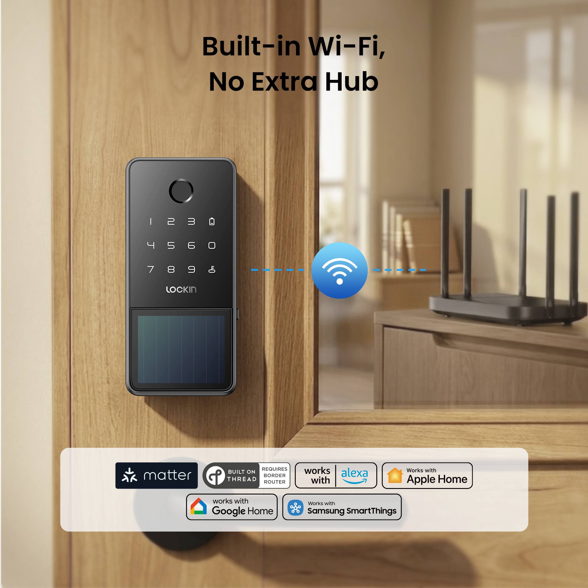 Built-in Wi-Fi, No Extra Hub

1230
4560
7898

LOCKIN

matter
REQUIRES BUILT ON BORDER THREAD ROUTER

works with Alexa
Works with Apple Home
works with Google Home
Works with Samsung SmartThings