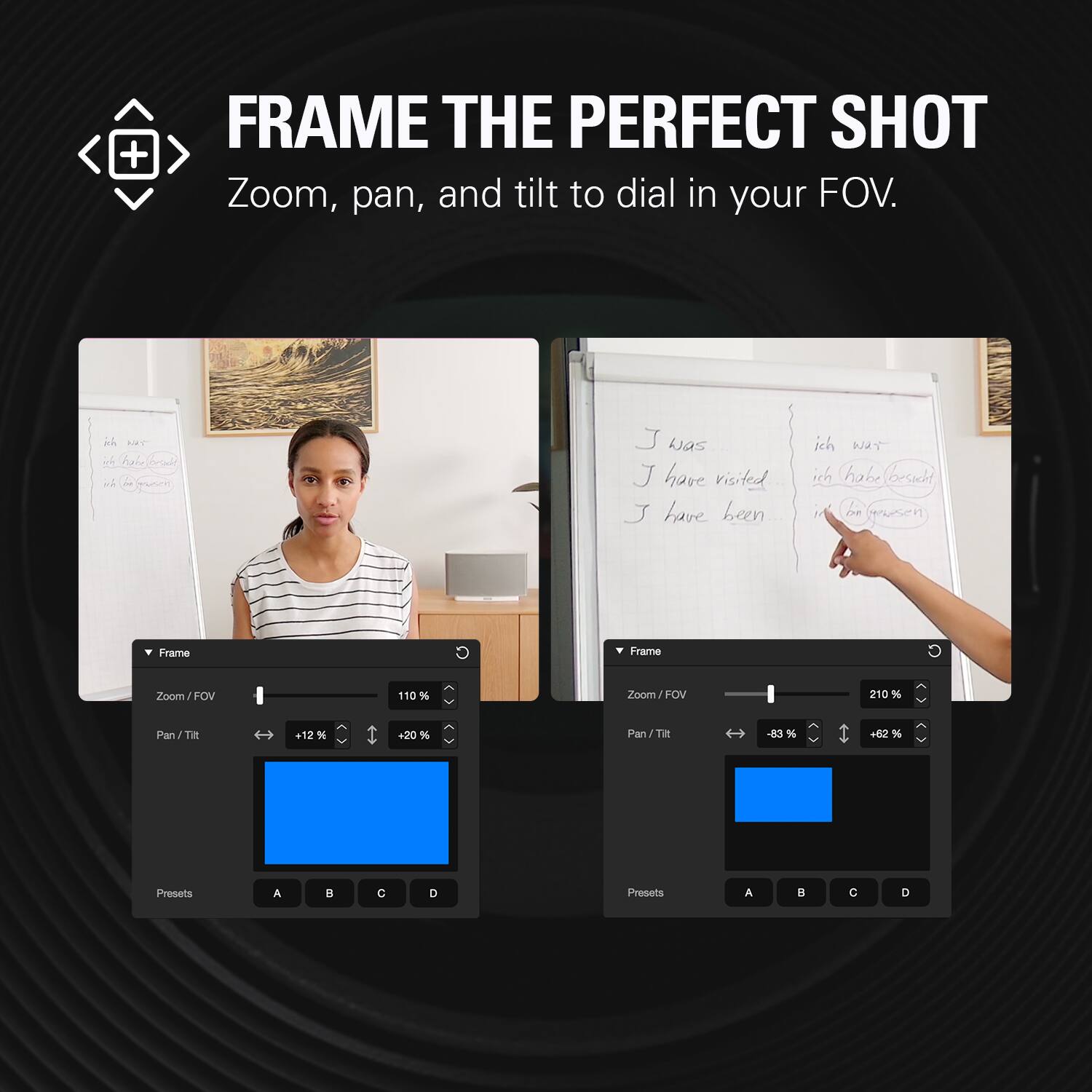 FRAME THE PERFECT SHOT  
Zoom, pan, and tilt to dial in your FOV.

J was  
J have visited  
J have been.

ich war  
ich hah in musen  
ich wat ich habe besicht iN on presen

Frame  
Zoom/FOV  
110%  
Pan/Tilt  
+12%  
+20%  
Presets  
A  
B  
C  
D

Frame  
Zoom/FOV  
210%  
Pan/Tilt  
-83%  
+62%  
Presets  
A  
B  
C  
D