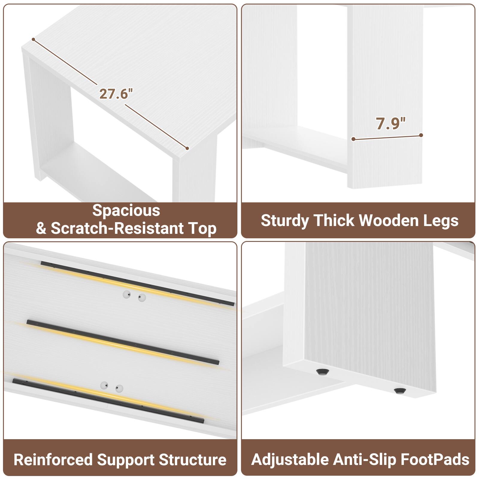 27.6"  
7.9"  
Spacious & Scratch-Resistant Top  
Sturdy Thick Wooden Legs  
Reinforced Support Structure  
Adjustable Anti-Slip FootPads