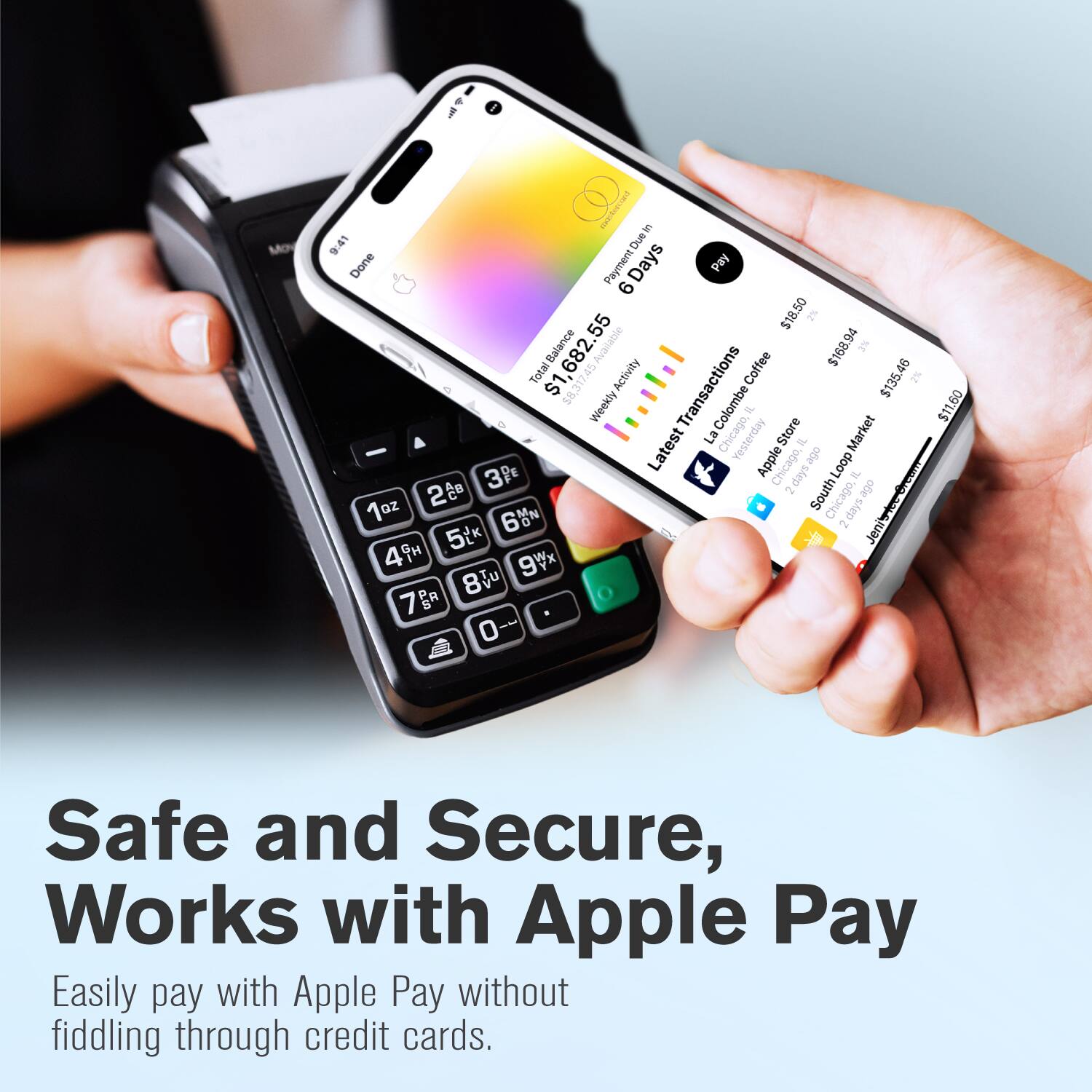 Sure, here is the corrected and grouped text:

---

**S**  
9:41  
Due Done  
Payment Days Pay 6 55 $18.50 3% $1,682.55 Balance Available $168.94 2% Total $1, Activity Transactions Coffee $135.46 2% $8.3 Weekly $11.60  
Colombe Coffee Store  
Latest La Chicago, Yesterday  
Market Apple Chicago, Loop  
3Pe 2days IL  
2 2 South Loop  
6%% Chicago, 2days  
5t Jeni 49 9Vx 8 7g 0  

Safe and Secure, Works with Apple Pay  
Easily pay with Apple Pay without fiddling through credit cards.

---

**Image Text:**

- $1,682.55  
- 6 Days  
- $18.50  
- $1,682.55  
- $135.46  
- $8.3  
- $11.60  
- $1,682.55  
- $135.46  
-