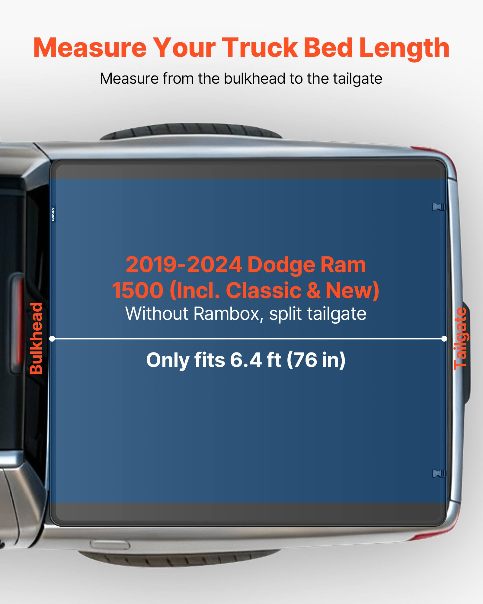 Measure Your Truck Bed Length  
Measure from the bulkhead to the tailgate  

2019-2024 Dodge Ram 1500 (Incl. Classic & New)  
Without Rambox, split tailgate  

Only fits 6.4 ft (76 in)