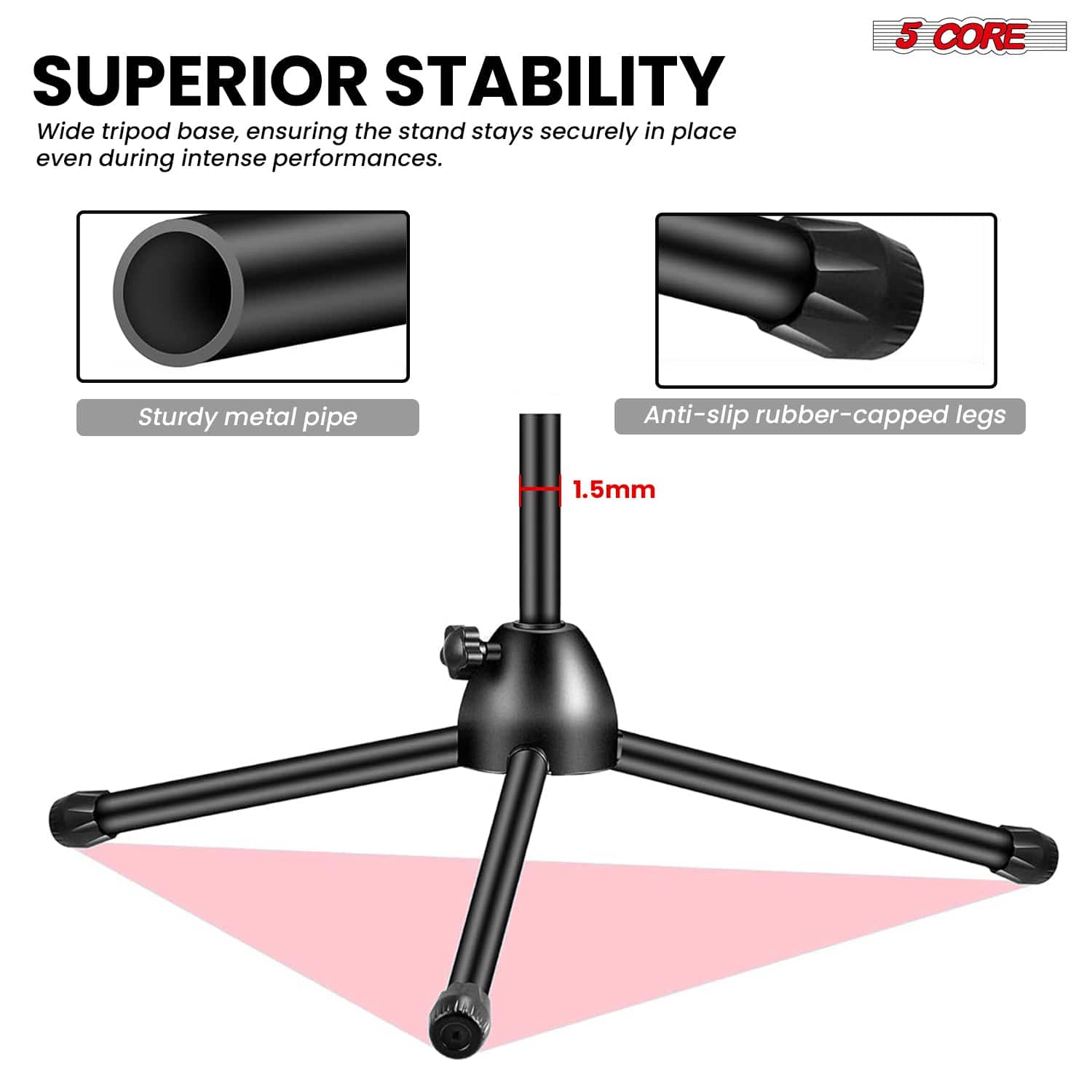 SUPERIOR STABILITY
Wide tripod base, ensuring the stand stays securely in place even during intense performances.
5 CORE
Sturdy metal pipe
Anti-slip rubber-capped legs
1.5mm