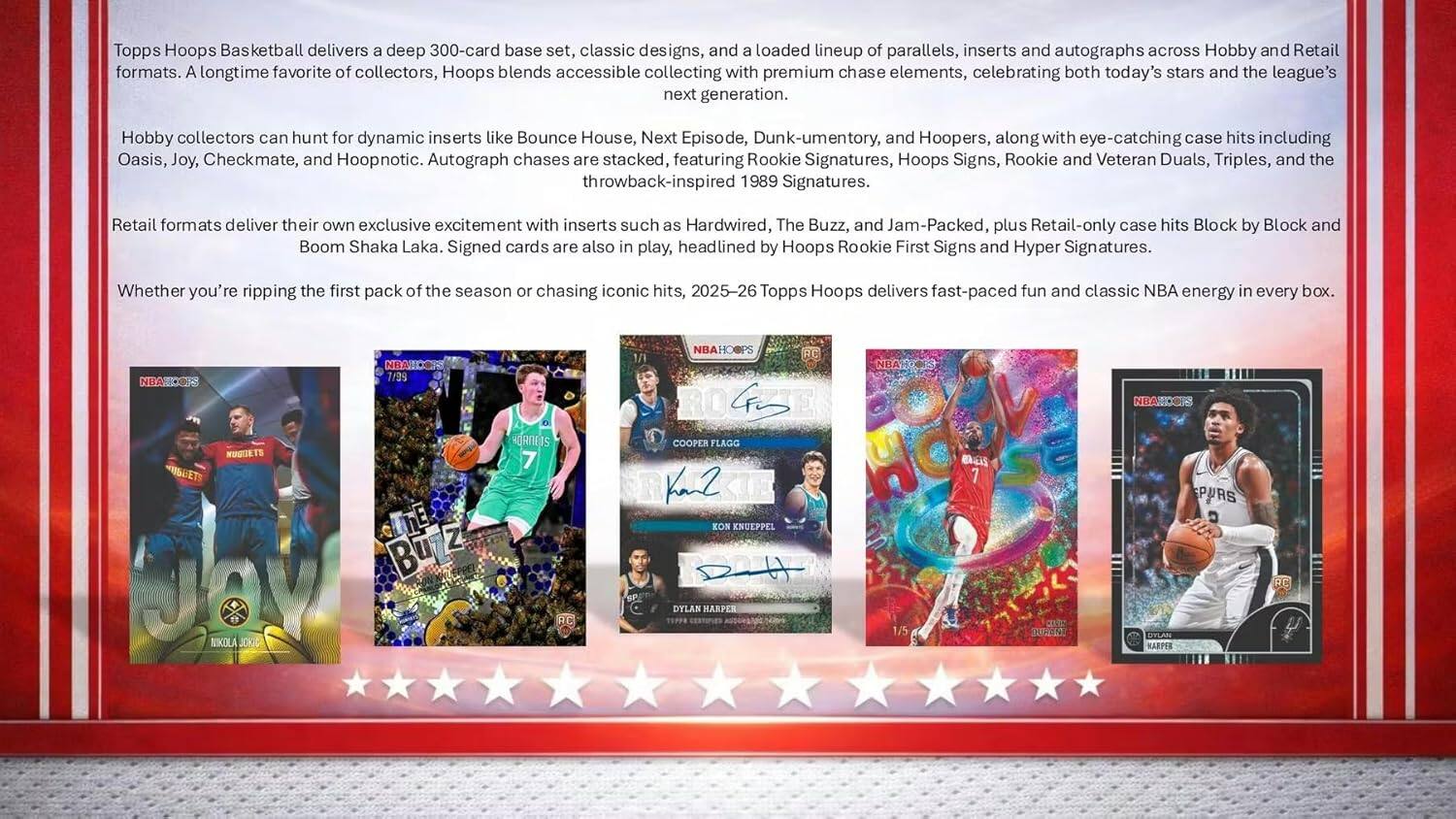 Topps Hoops Basketball delivers a deep 300-card base set, classic designs, and a loaded lineup of parallels, inserts and autographs across Hobby and Retail formats. A longtime favorite of collectors, Hoops blends accessible collecting with premium chase elements, celebrating both today's stars and the league's next generation. Hobby collectors can hunt for dynamic inserts like Bounce House, Next Episode, Dunk-umentory, and Hoopers, along with eye-catching case hits including Oasis, Joy, Checkmate, and Hoopnotic. Autograph chases are stacked, featuring Rookie Signatures, Hoops Signs, Rookie and Veteran Duals, Triples, and the throwback-inspired 1989 Signatures. Retail formats deliver their own exclusive excitement with inserts such as Hardwired, The Buzz, and Jam-Packed, plus Retail-only case hits Block by Block and Boom Shaka Laka. Signed cards are also in play, headlined by Hoops Rookie First Signs and Hyper Signatures. Whether you're ripping a loaded lineup of parallels, inserts and autographs across Hobby and Retail formats, with premium chase elements, celebrating both today's stars and the league's next generation, Dunk-umentory, and Hoopers, along with eye-catching case hits