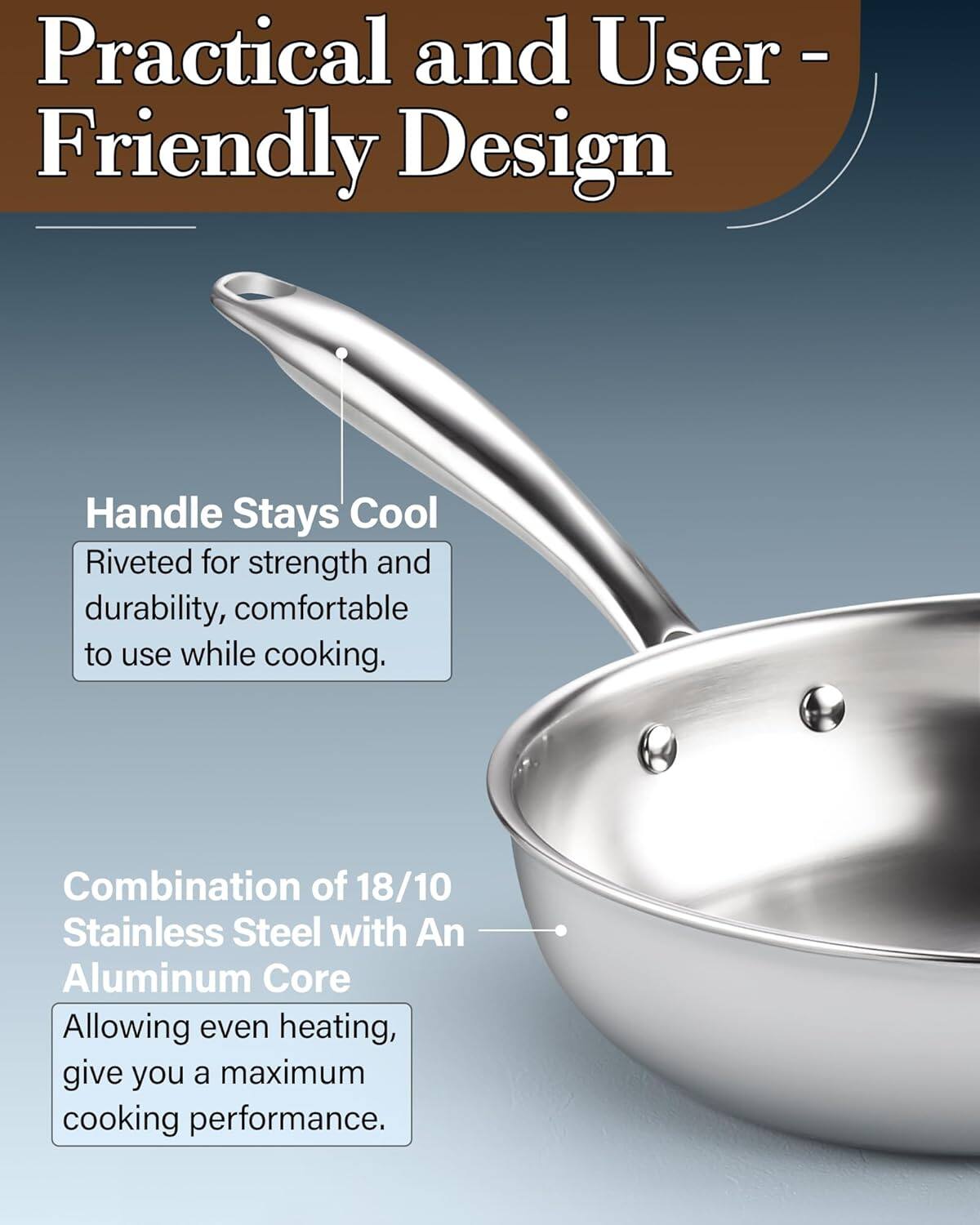 Practical and User-Friendly Design

Handle Stays Cool
Riveted for strength and durability, comfortable to use while cooking.

Combination of 18/10 Stainless Steel with An Aluminum Core
Allowing even heating, give you a maximum cooking performance.