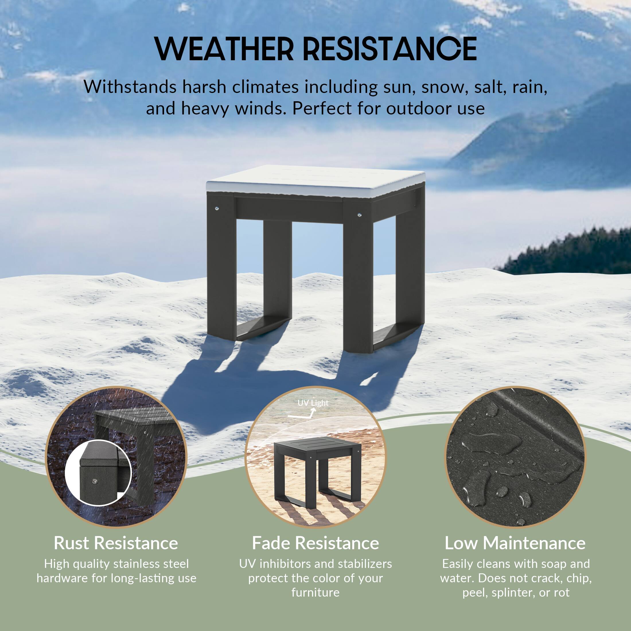 WEATHER RESISTANCE

Withstands harsh climates including sun, snow, salt, rain, and heavy winds. Perfect for outdoor use

UV Light

Rust Resistance
High quality stainless steel hardware for long-lasting use

Fade Resistance
UV inhibitors and stabilizers protect the color of your furniture

Low Maintenance
Easily cleans with soap and water. Does not crack, chip, peel, splinter, or rot