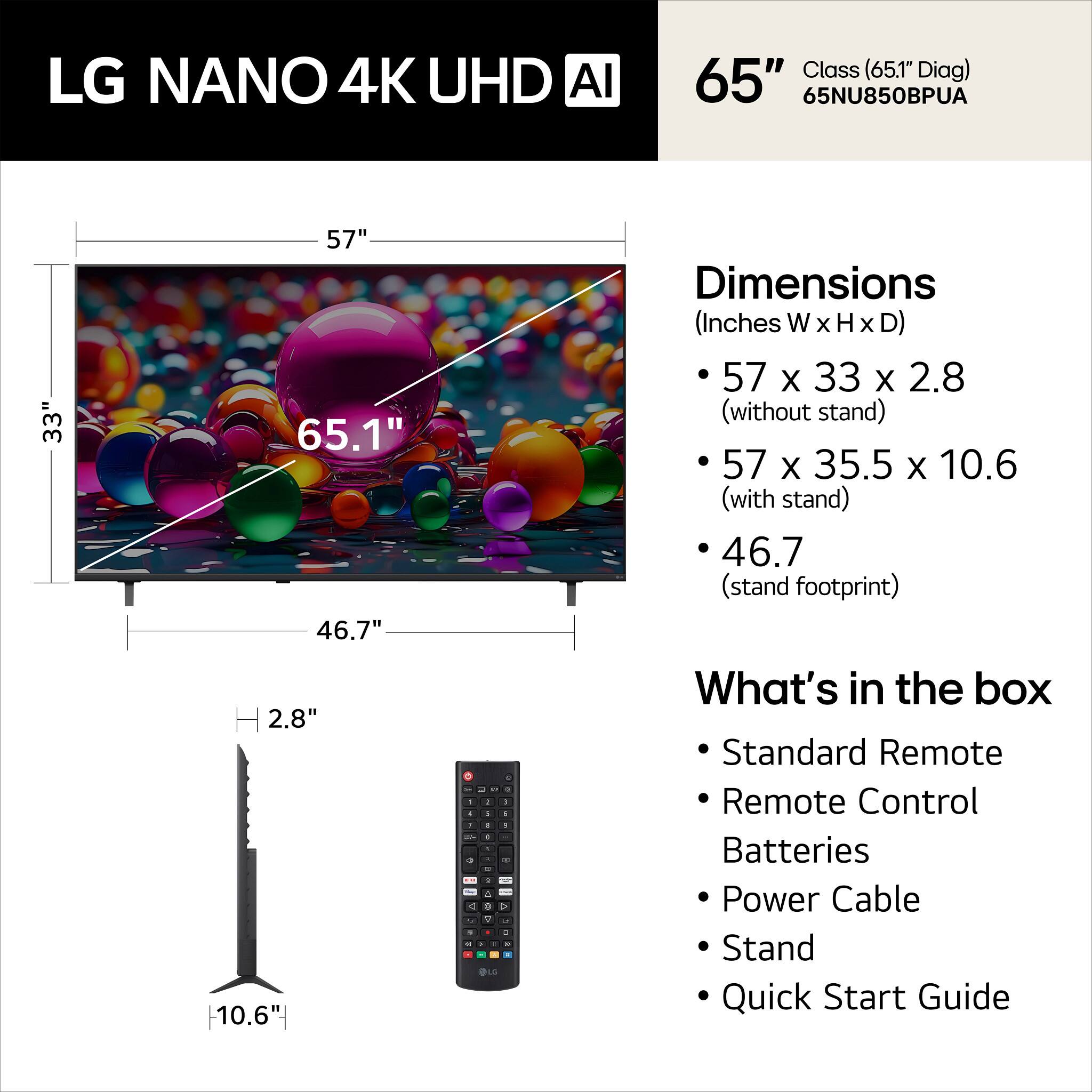 LG NANO 4K UHD AI Class (65.1" Diag) 65" 65NU850BPUA

Dimensions (Inches W x H x D)
- 57 x 33 x 2.8 (without stand)
- 57 x 35.5 x 10.6 (with stand)
- 46.7 (stand footprint)

What's in the box
- Standard Remote
- Remote Control
- Batteries
- Power Cable
- Stand
- Quick Start Guide