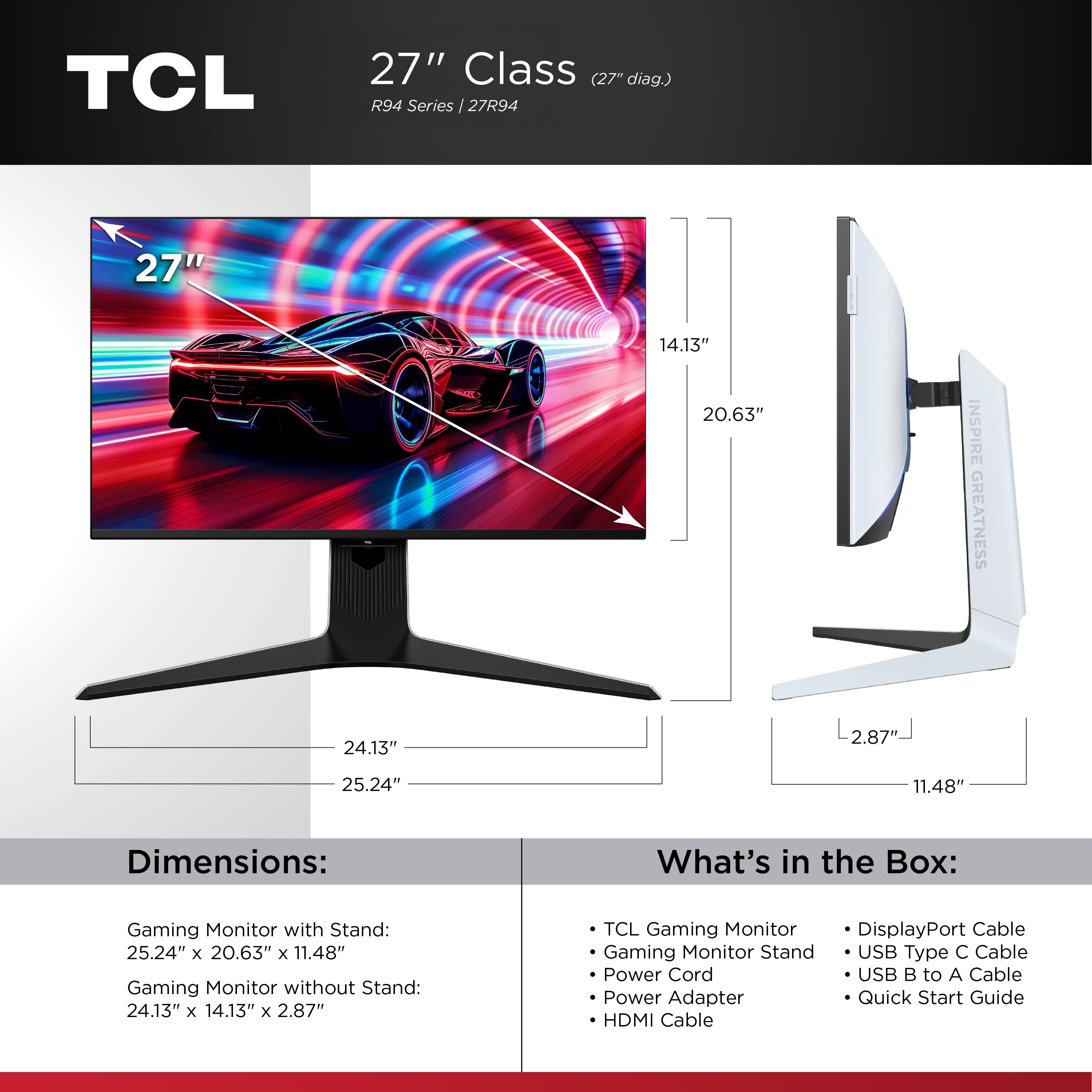 TCL  
27" Class (27" diag.) R94 Series / 27R94

Dimensions:
- Gaming Monitor with Stand: 25.24" x 20.63" x 11.48"
- Gaming Monitor without Stand: 24.13" x 14.13" x 2.87"

What's in the Box:
- TCL Gaming Monitor
- Gaming Monitor Stand
- Power Cord
- Power Adapter
- HDMI Cable
- DisplayPort Cable
- USB Type C Cable
- USB B to A Cable
- Quick Start Guide