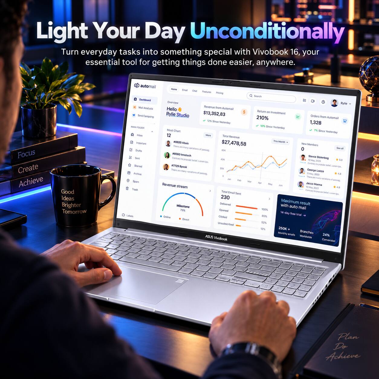 Light Your Day Unconditionally  
Turn everyday tasks into something special with Vivobook 16, your essential tool for getting things done easier, anywhere.  

Focus  
Create  
Achieve  
Good Ideas  
Brighter Tomorrow  

4%  

automail  
Home  
Email  
Chat  
Features  
Pricing  
Search  
Dashboard  
Overview  
Rylie  
Mail Analysis  
Revenue from Automail  
Hello  
Return on Investment  
Send Campaign  
Rylie Studio  
$13,352,83  
Orders from Automail  
1,328  
10%  
Seca  
Yesterday  
1,328  
10%  
Since Yesterday  
Most Chart  
7%  
Since Yesterday  
Inbor  
12  
More  
Total Revenue  
#8830  
This Month  
Important  
Abuis  
$27,478,58  
New Members  
Thick  
DIV  
many  
See variations of all Oralts pawag.  
60K  
#8560  
Innotech  
Sent  
Sterce  
Stolenbog  
Contrary popular belet,  
40K  
Unitem los.  
2020  
Stamed  
#7729  
to