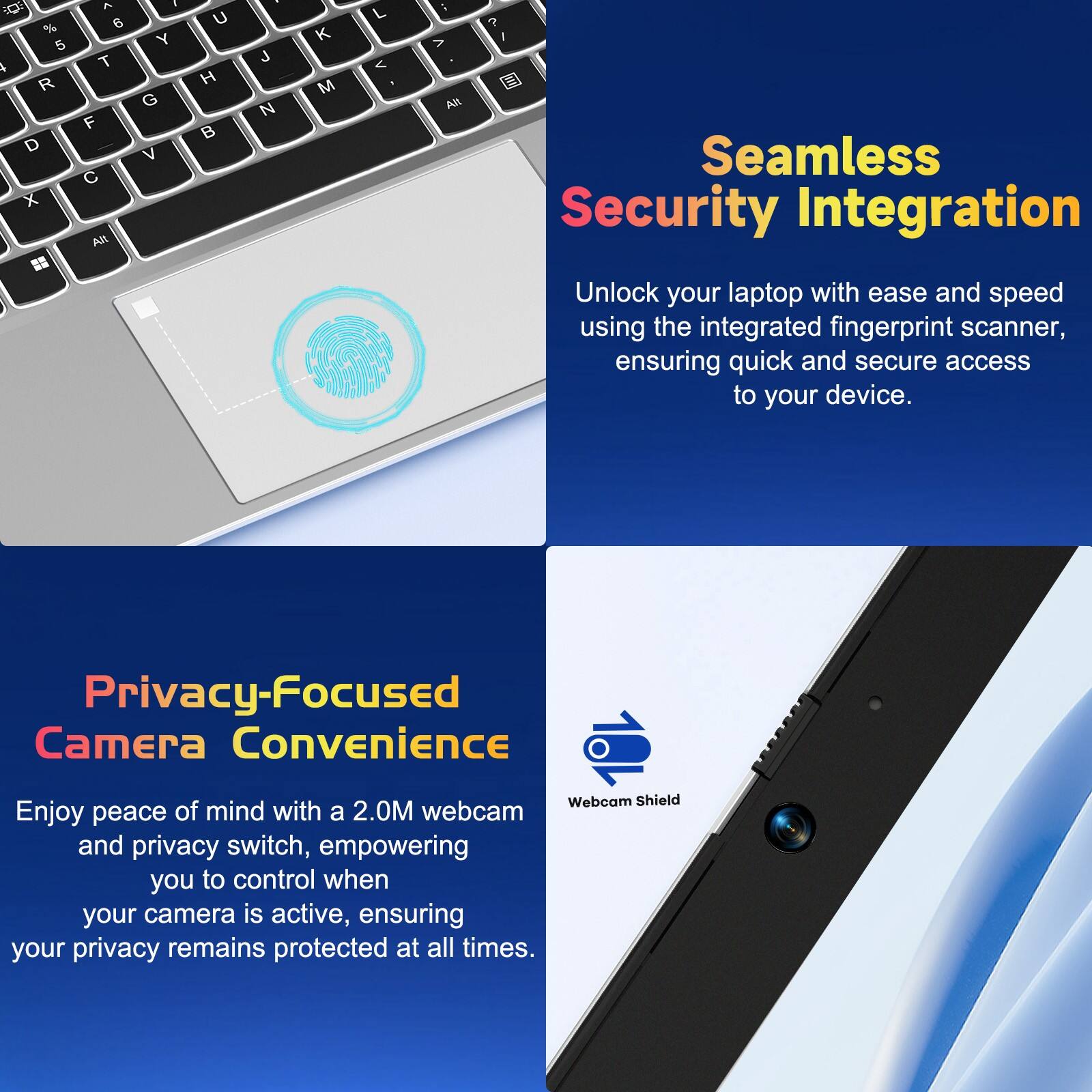 Seamless Security Integration  
Unlock your laptop with ease and speed using the integrated fingerprint scanner, ensuring quick and secure access to your device.

Privacy-Focused Camera Convenience  
Enjoy peace of mind with a 2.0M webcam and privacy switch, empowering you to control when your camera is active, ensuring your privacy remains protected at all times.