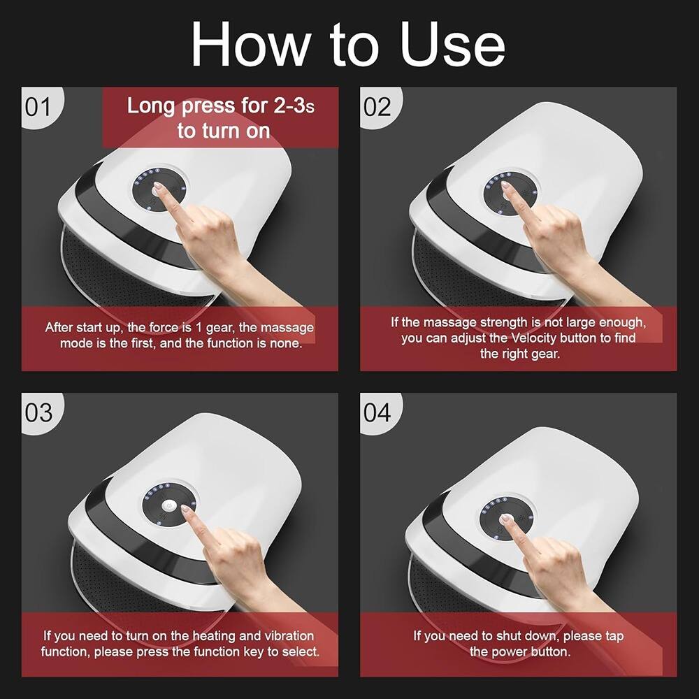01 Long press for 2-3s to turn on

After start up, the force is 1 gear, the massage mode is the first, and the function is none. If the massage strength is not large enough, you can adjust the Velocity button to find the right gear.

02

03 If you need to turn on the heating and vibration function, please press the function key to select.

04 If you need to shut down, please tap the power button.