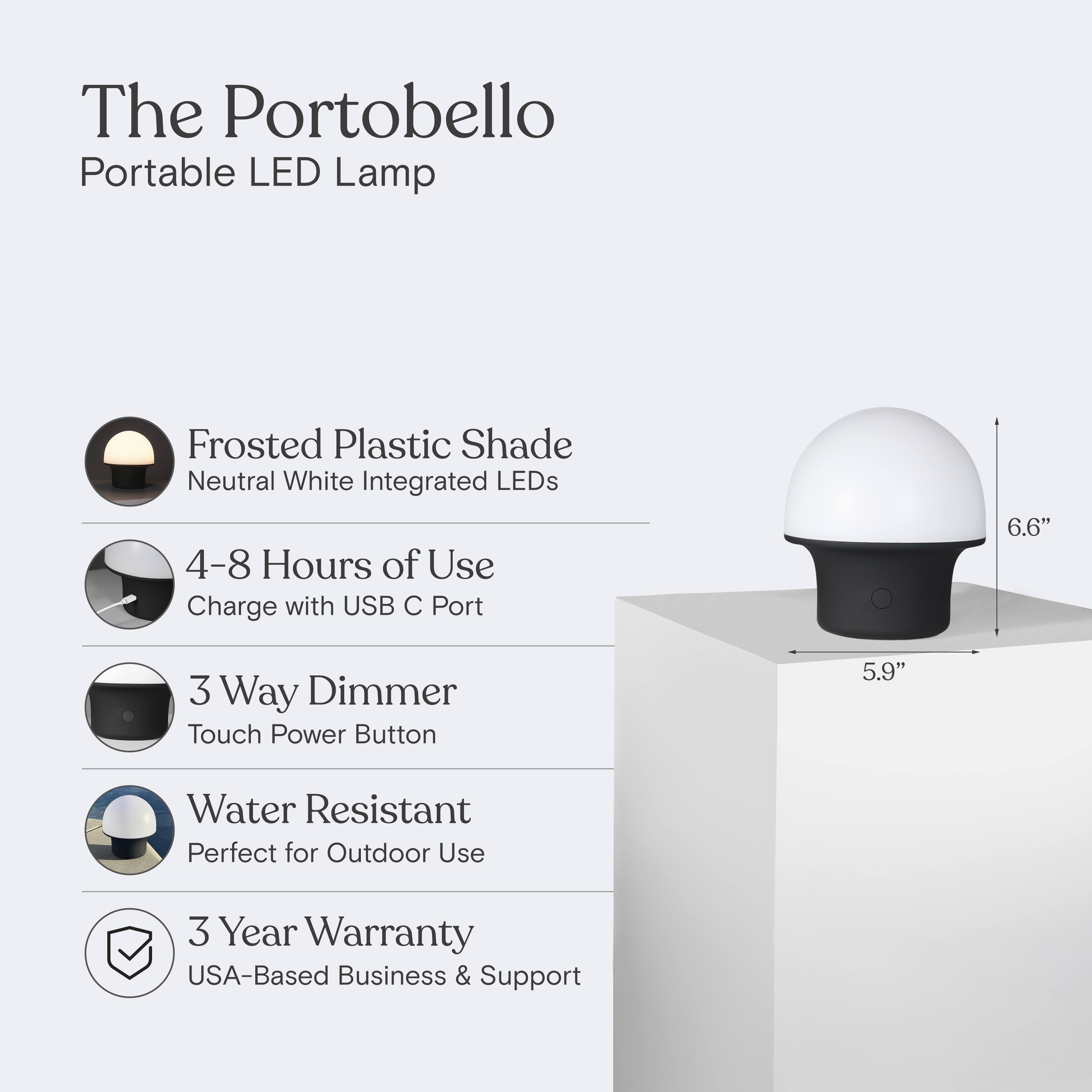 The Portobello Portable LED Lamp  
Frosted Plastic Shade  
Neutral White Integrated LEDs  
4-8 Hours of Use  
Charge with USB C Port  
3 Way Dimmer  
Touch Power Button  
Water Resistant  
Perfect for Outdoor Use  
3 Year Warranty  
USA-Based Business & Support