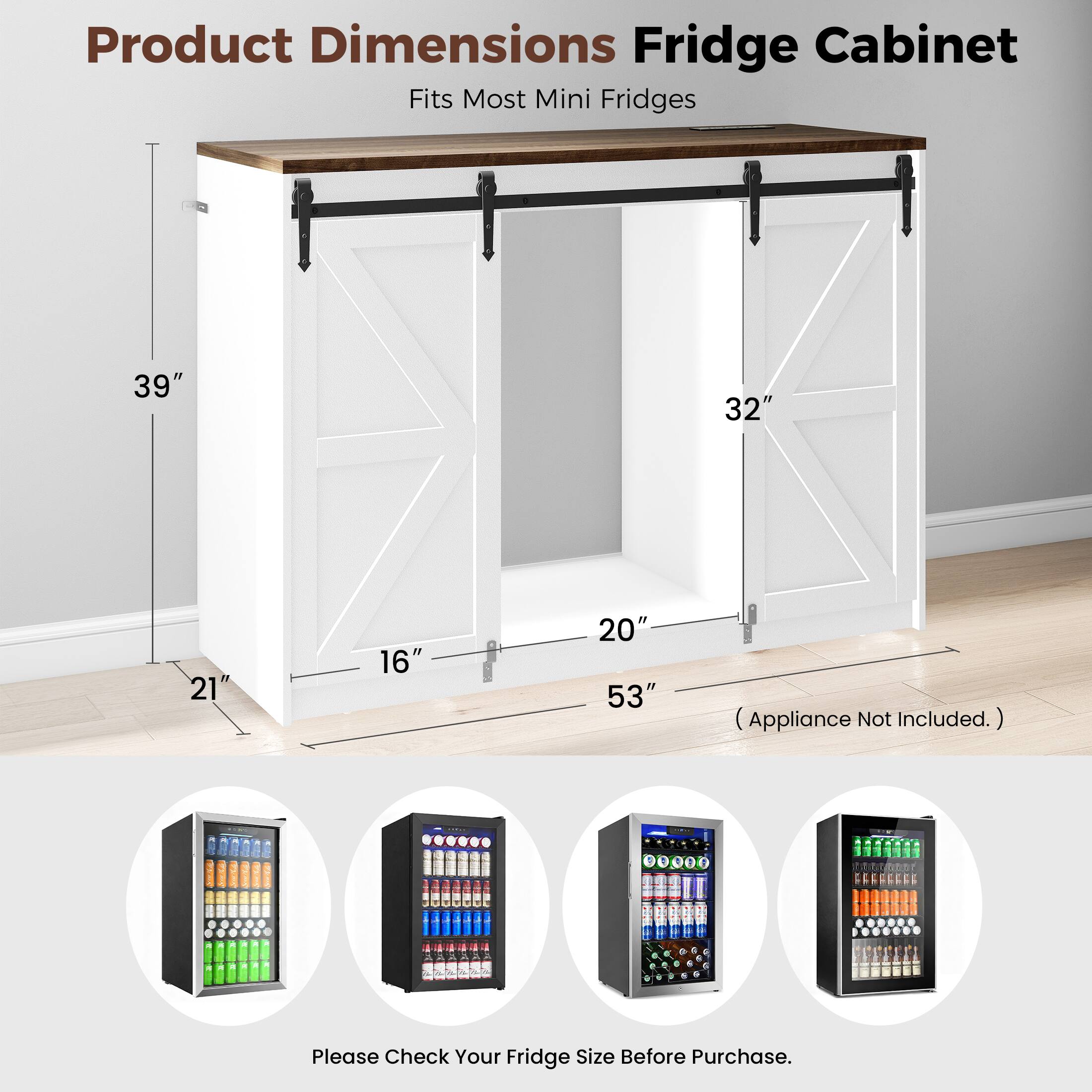 Product Dimensions Fridge Cabinet  
Fits Most Mini Fridges  
39" x 32" x 21" x 16" x 20" x 53" (Appliance Not Included.)  
Please Check Your Fridge Size Before Purchase.