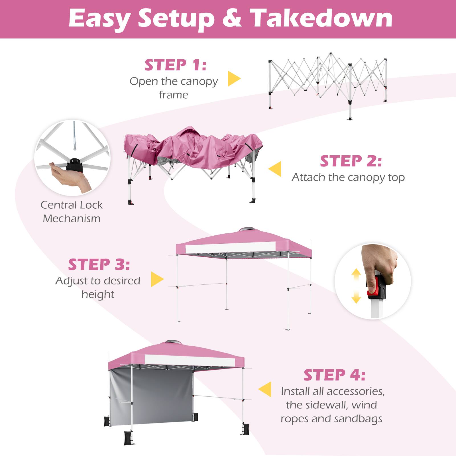 Easy Setup & Takedown

STEP 1: Open the canopy frame

STEP 2: Attach the canopy top

STEP 3: Adjust to desired height

STEP 4: Install all accessories, the sidewall, wind ropes and sandbags