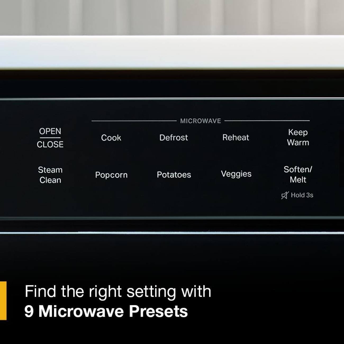OPEN CLOSE  
MICROWAVE  
Cook  
Defrost  
Reheat  
Keep Warm  
Steam  
Clean  
Popcorn  
Potatoes  
Veggies  
Soften/ Melt  
Hold 3s  

Find the right setting with 9 Microwave Presets