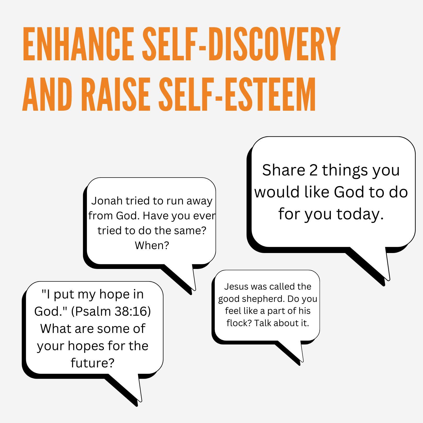 ENHANCE SELF-DISCOVERY AND RAISE SELF-ESTEEM

Jonah tried to run away from God. Have you ever tried to do the same? When?

Share 2 things you would like God to do for you today.

"I put my hope in God." (Psalm 38:16) What are some of your hopes for the future?

Jesus was called the good shepherd. Do you feel like a part of his flock? Talk about it.