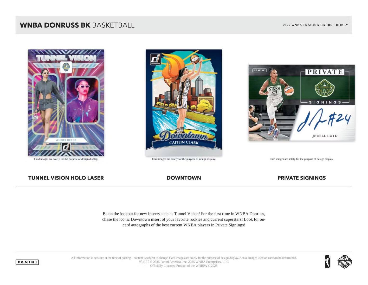 WNBA DONRUSS BK BASKETBALL  
2025 WNBA TRADING CARDS • HOBBY  

TUNNEL VISION HOLEO LASER  
ANGEL REESE  

DOWNTOWN  
CAITLIN CLARK  

PRIVATE SIGNINGS  
JEWELL LOYD  

Be on the lookout for new inserts such as Tunnel Vision! For the first time in WNBA Donruss, chase the iconic Downtown insert of your favorite rookies and current superstars! Look for on-card autographs of the best current WNBA players in Private Signings!  

Card images are solely for the purpose of design display. Actual images used on cards to be determined.  

All information is accurate at the time of posting – content is subject to change. Card images are solely for the purpose of design display.  
© 2025 Panini America, Inc. 2025 WNBA Enterprises, LLC. Officially Licensed Product of the WNBA © 2025  

PANINI