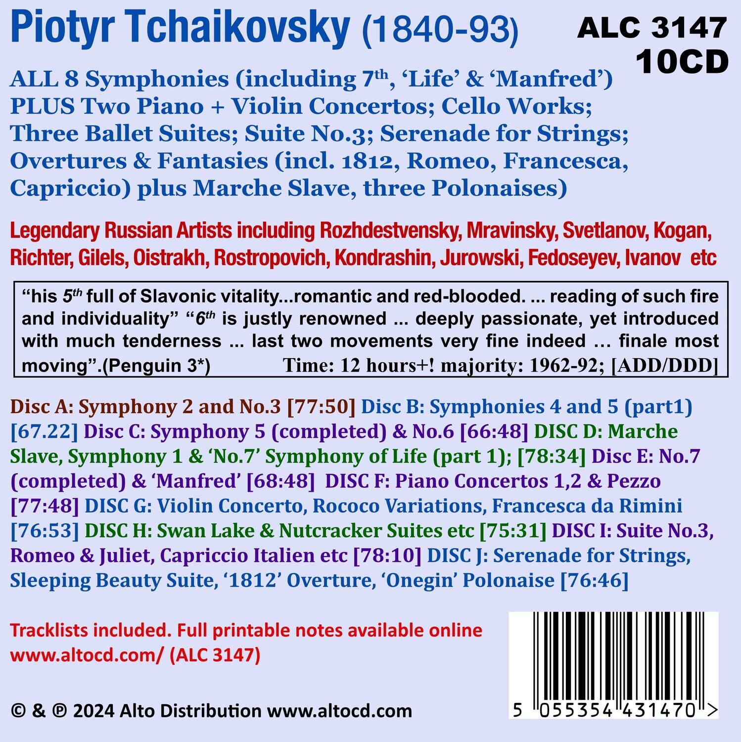 Piotyr Tchaikovsky (1840-93)  
ALC 3147  
10CD  

ALL 8 Symphonies (including 7th, 'Life' & 'Manfred') PLUS Two Piano + Violin Concertos; Cello Works; Three Ballet Suites; Suite No.3; Serenade for Strings; Overtures & Fantasies (incl. 1812, Romeo, Francesca, Capriccio) plus Marche Slave, three Polonaises)  

Legendary Russian Artists including Rozhdestvensky, Mravinsky, Svetlanov, Kogan, Richter, Gilels, Oistrakh, Rostropovich, Kondrashin, Jurrowski, Fedoseyev, Ivanov etc  

"his 5th full of Slavonic vitality... romantic and red-blooded... reading of such fire and individuality" "6th justly renowned deeply passionate, yet introduced with much tenderness ... last two movements very fine indeed ... finale most moving" (Penguin 3*)  

Time: 12 hours+! majority: 1962-92; [ADD/DDD]  

Disc A