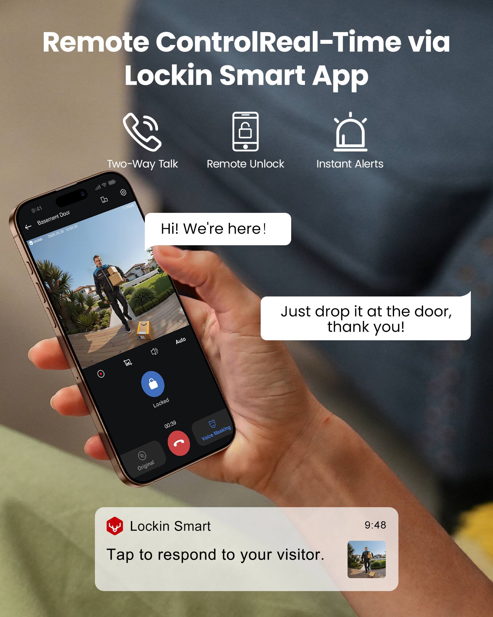 Remote Control Real-Time via Lockin Smart App

Two-Way Talk
Remote Unlock
Instant Alerts

9:41 Door Basement 15:03:36 2025.06.20

Hi! We're here!
Just drop it at the door, thank you!

Locked 00:39
Voice Masking
Original

9:48
Tap to respond to your visitor.