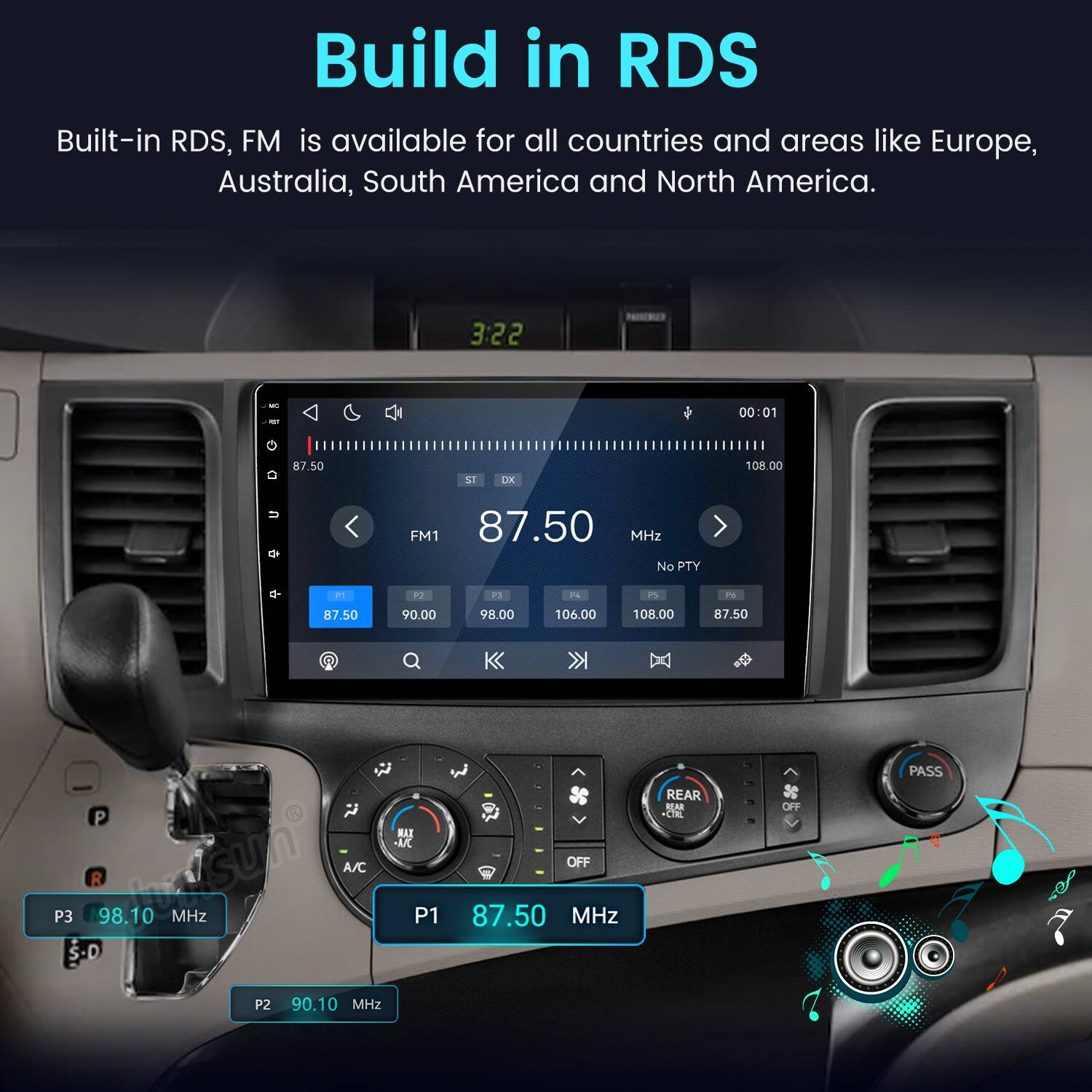 Build in RDS  
Built-in RDS, FM is available for all countries and areas like Europe, Australia, South America and North America.  

3:22  
00:01  
87.50  
ST DX  
FM1 87.50 MHz No PTY  
P1  
92  
P3  
N  
PS  
P6  
87.50  
90.00  
98.00  
106.00  
108.00  
87.50  
PASS  
P3  
P R 98.10 MHz  
A/C  
MAX UC P1  
OFF 87.50 MHz  
REAR REAR +CTRL  
OFF  
P2  
90.10 MHz