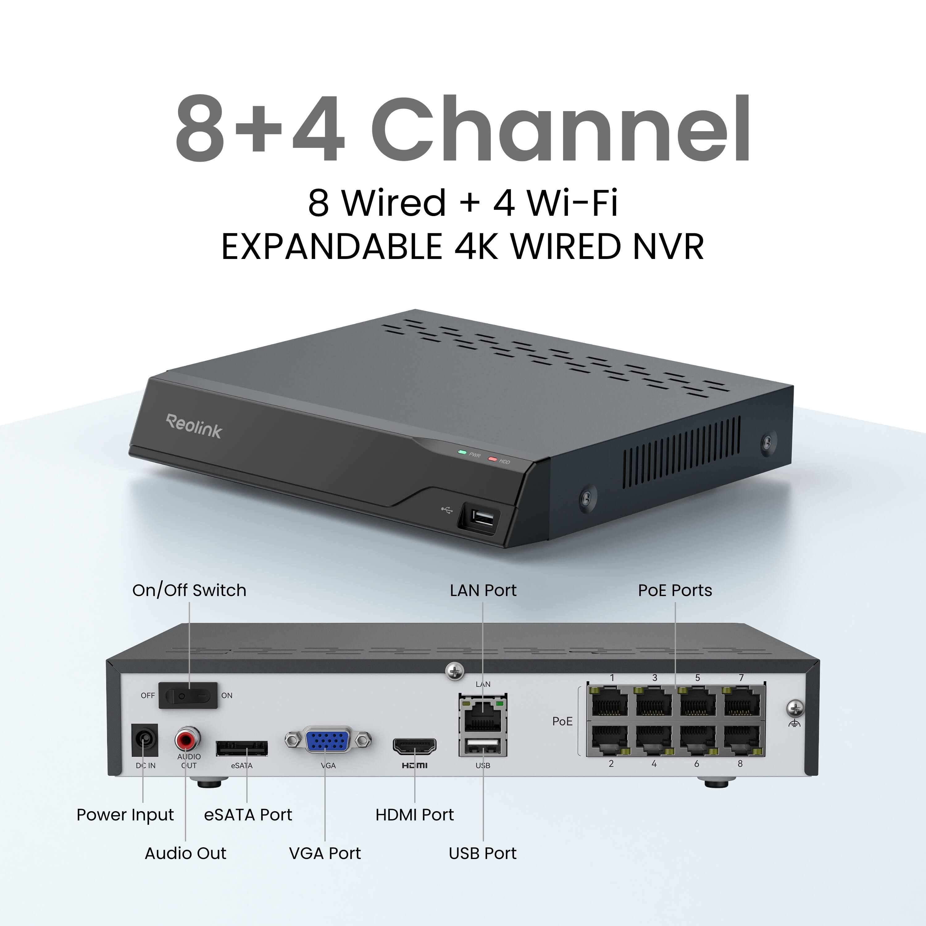 8+4 Channel  
8 Wired + 4 Wi-Fi  
EXPANDABLE 4K WIRED NVR  

Reolink  

On/Off Switch  
LAN Port  
PoE Ports  

Power Input  
eSATA Port  
HDMI Port  
Audio Out  
VGA Port  
USB Port
