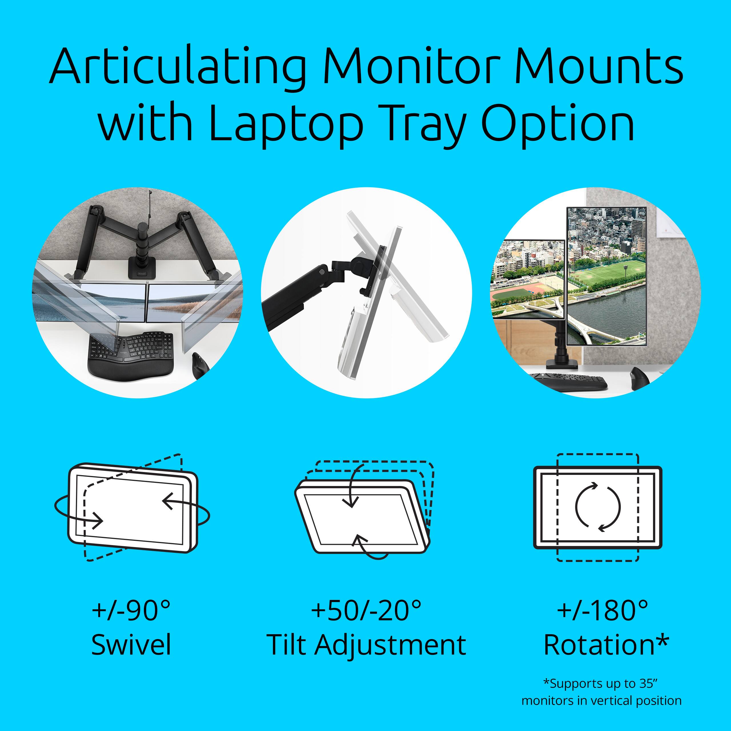 Articulating Monitor Mounts with Laptop Tray Option

- +/-90° Swivel
- +50/-20° Tilt Adjustment
- +/-180° Rotation*

*Supports up to 35" monitors in vertical position