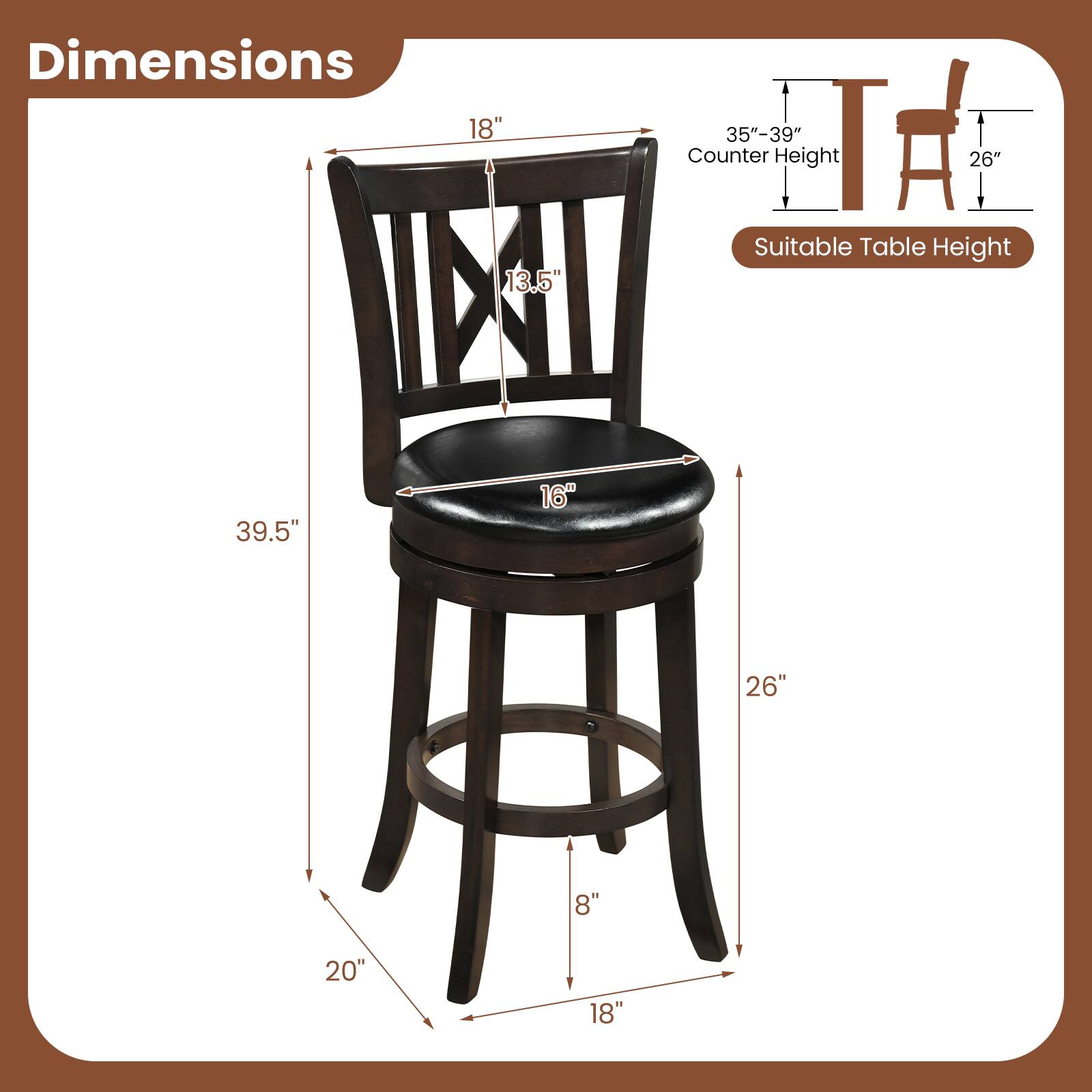 Dimensions: 18" x 13.5" x 35"-39"  
Counter Height: 26"  
Suitable Table Height: 39.5"  
Seat Height: 16"  
Seat Depth: 26"  
Seat Width: 8"  
Leg Width: 20"  
Leg Height: 18"