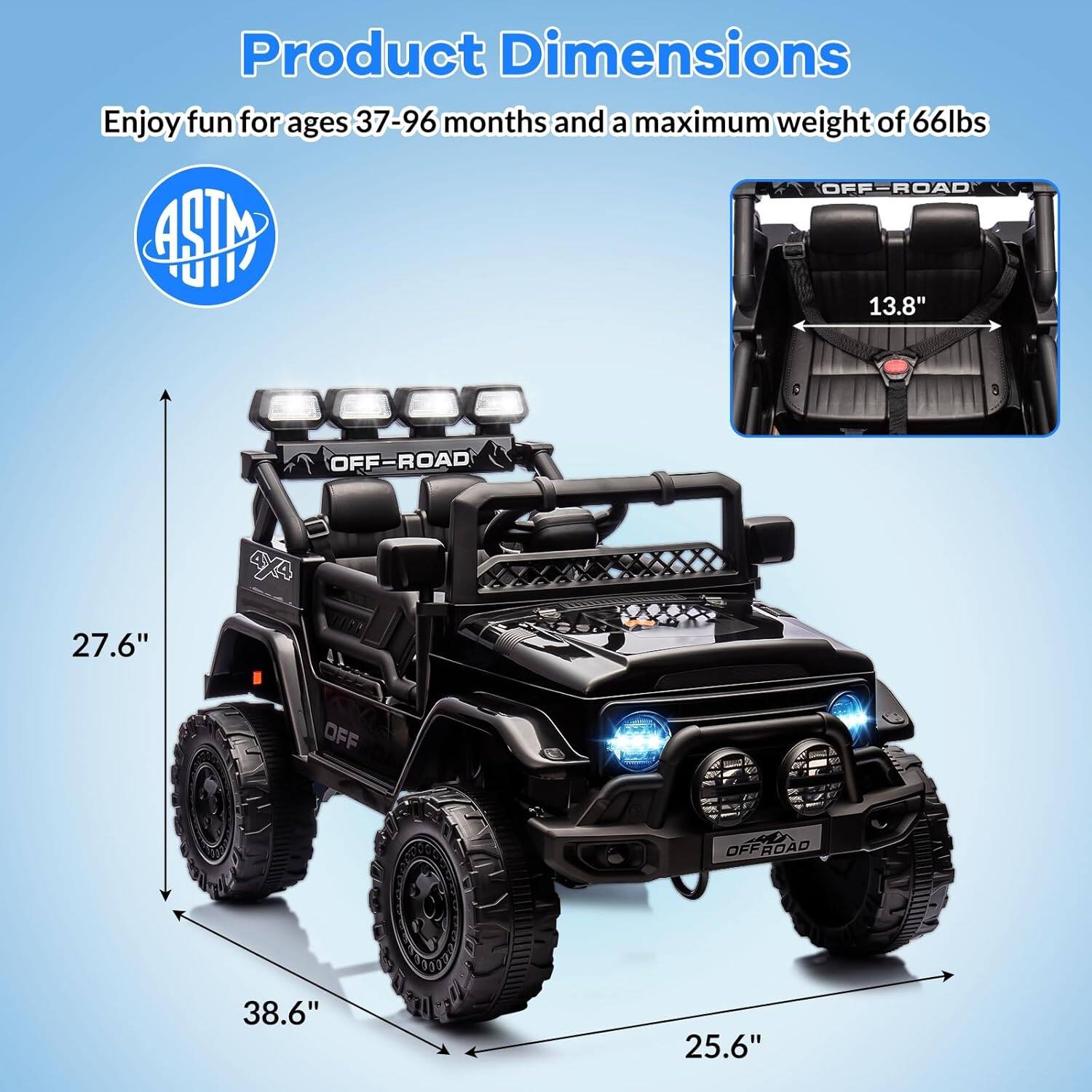 Product Dimensions

Enjoy fun for ages 37-96 months and a maximum weight of 66lbs

ASTM

OFF-ROAD

27.6"

38.6"

25.6"

13.8"