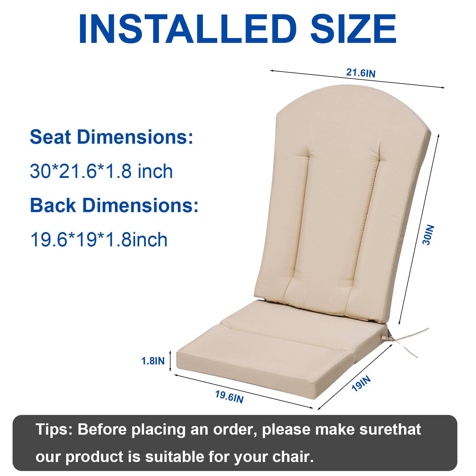 INSTALLED SIZE

Seat Dimensions: 30*21.6*1.8 inch  
Back Dimensions: 19.6*19*1.8 inch

Tips: Before placing an order, please make sure that our product is suitable for your chair.