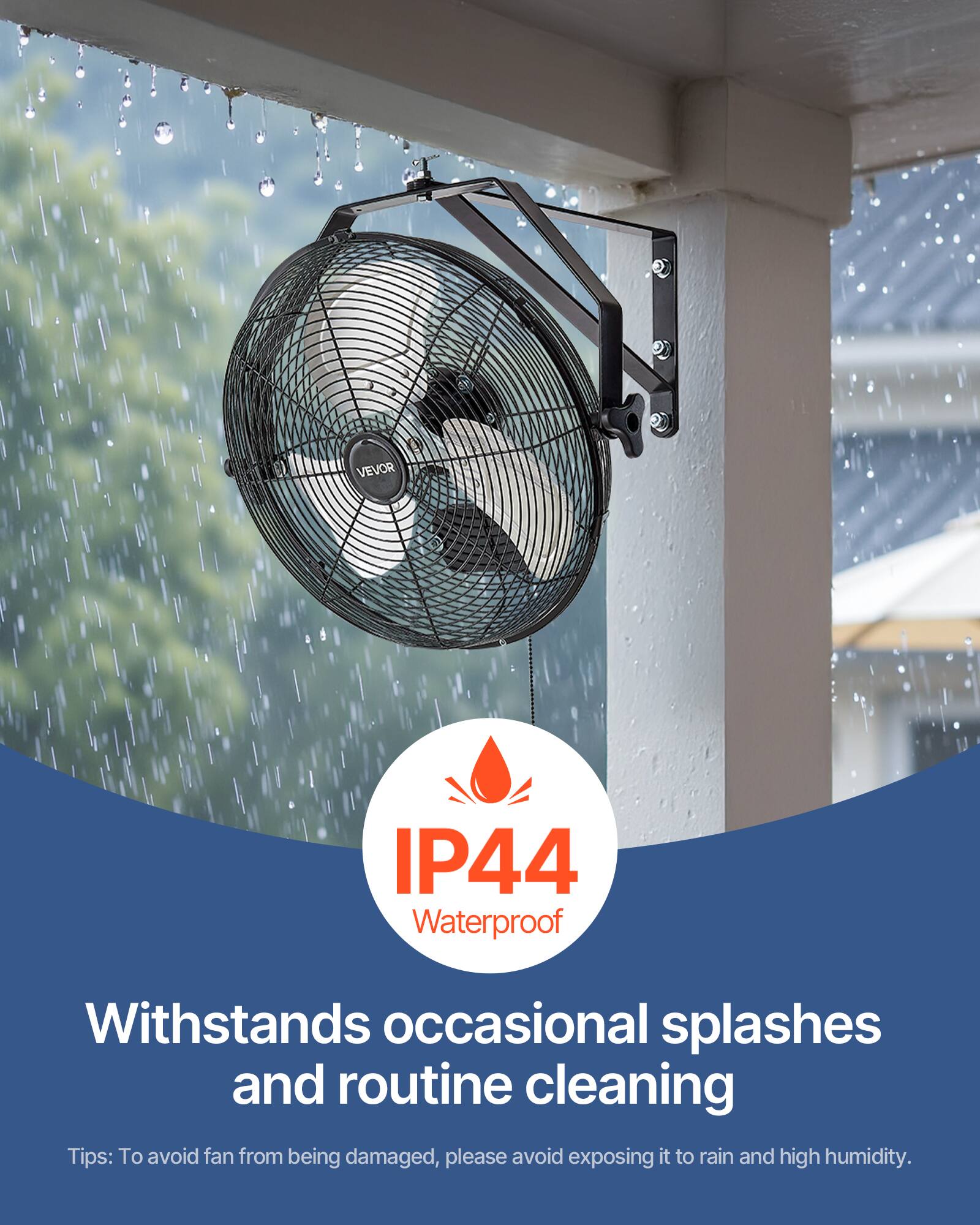 IP44 Waterproof  
Withstands occasional splashes and routine cleaning  

Tips: To avoid fan from being damaged, please avoid exposing it to rain and high humidity.