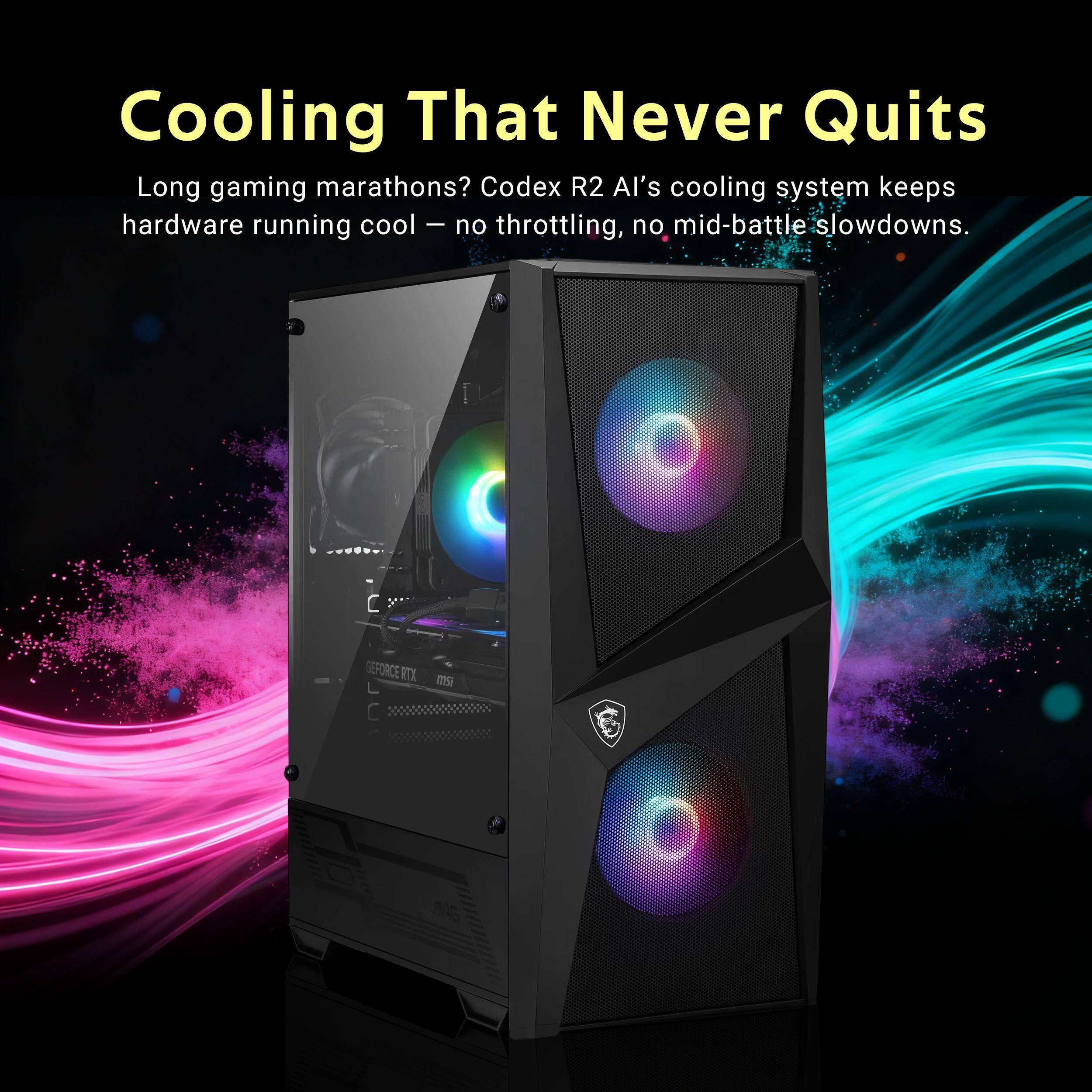 Cooling That Never Quits

Long gaming marathons? Codex R2 AI's cooling system keeps hardware running cool - no throttling, no mid-battle slowdowns.

GEFORCE RTX mSi
04G
