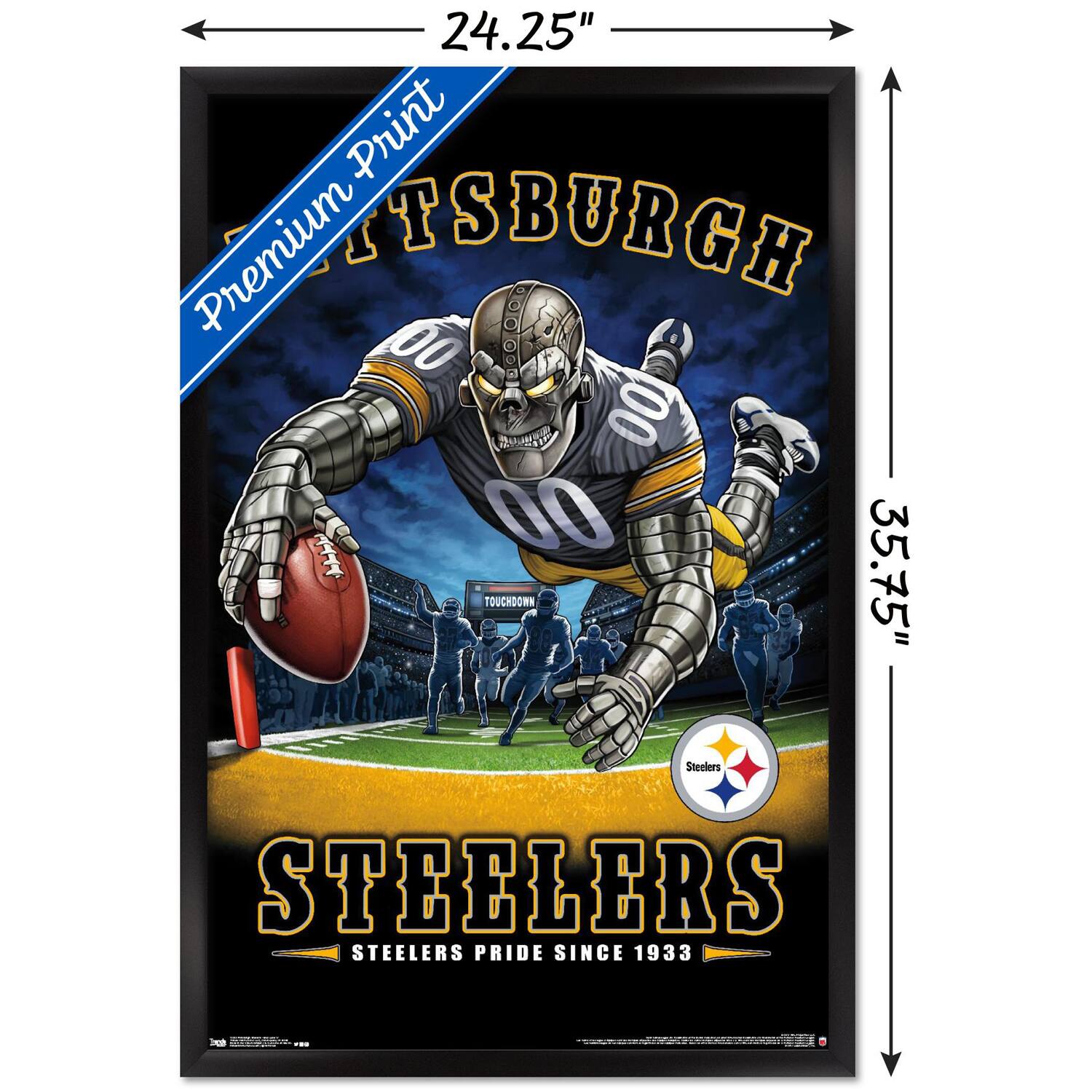 24.25" x 35.75"  
Premium Print  
PITTSBURGH  
STEELERS  
STEELERS PRIDE SINCE 1933  
TOUCHDOWN  
Steelers