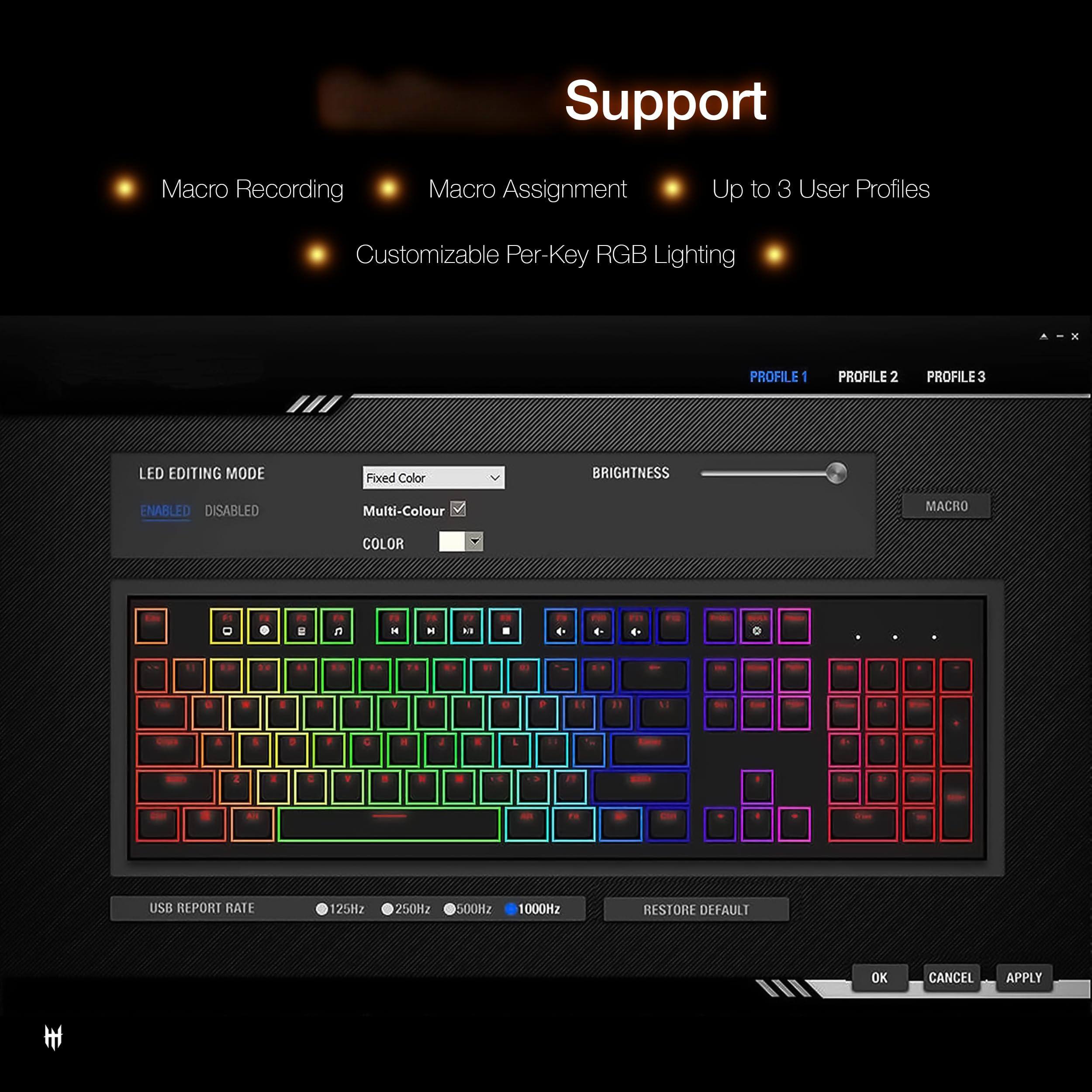 Support  
Macro Recording  
Macro Assignment  
Up to 3 User Profiles  
Customizable Per-Key RGB Lighting  

LED EDITING MODE  
- Fixed Color  
- Multi-Color  

BRIGHTNESS  

USB REPORT RATE  
- 125Hz  
- 250Hz  
- 500Hz  
- 1000Hz  

RESTORE DEFAULT  
OK  
CANCEL  
APPLY  

PROFILE 1  
PROFILE 2  
PROFILE 3  

MACRO  
COLOR