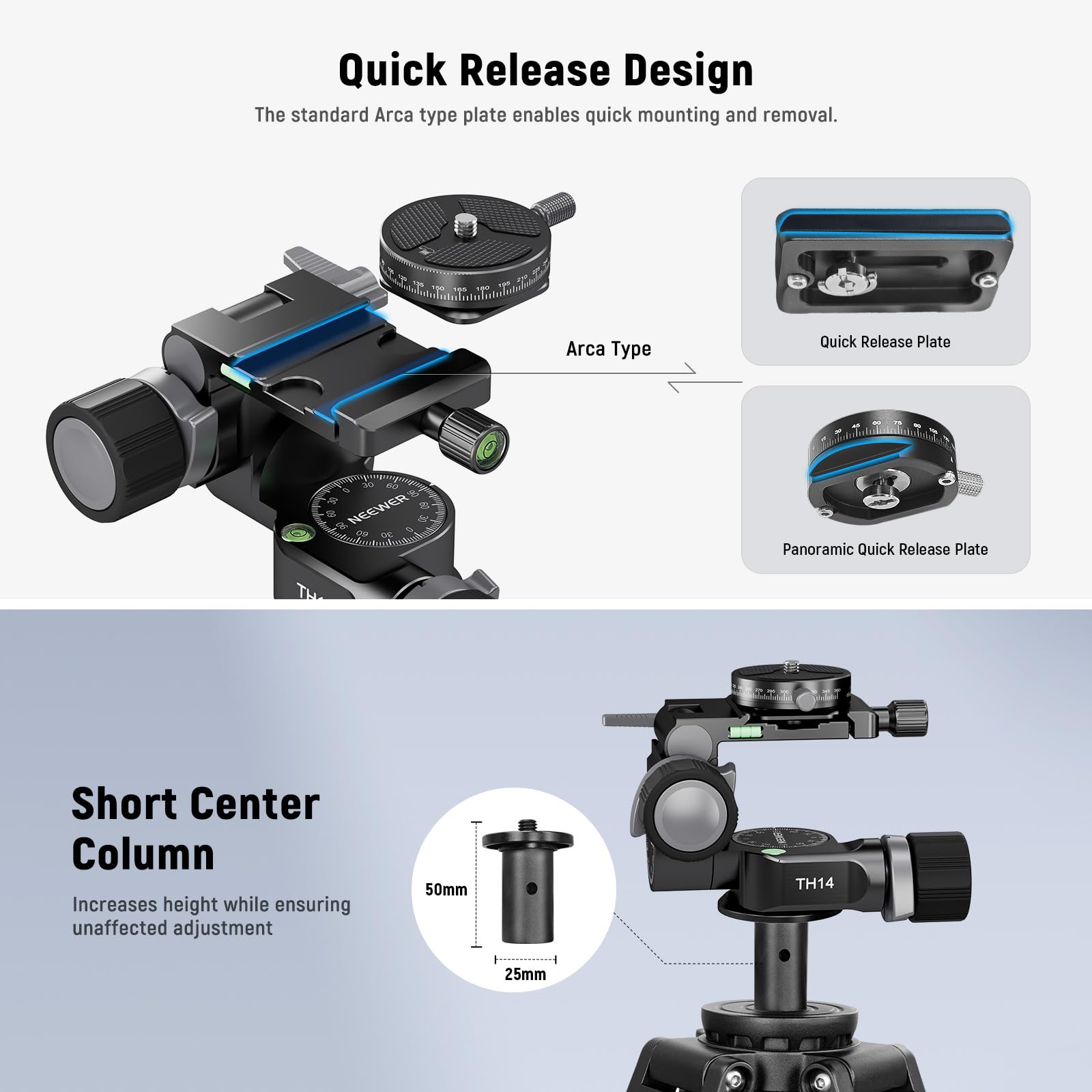 Quick Release Design  
The standard Arca type plate enables quick mounting and removal.  
- Arca Type  
- Quick Release Plate  
- Panoramic Quick Release Plate  

Short Center Column  
Increases height while ensuring unaffected adjustment  
50mm  
25mm