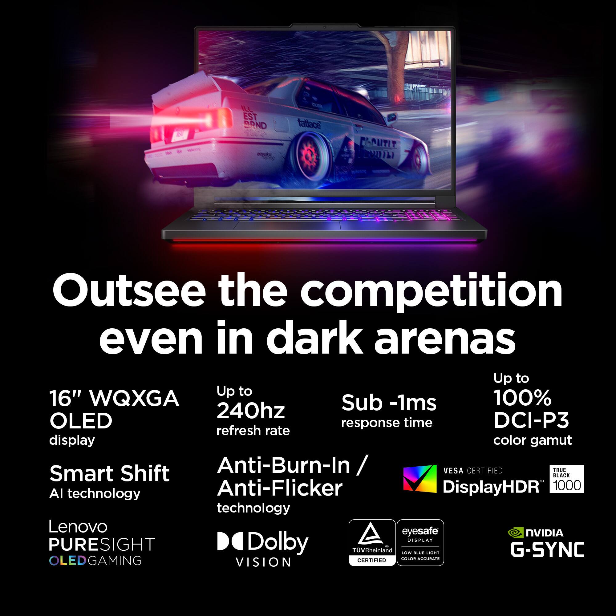 Outsee the competition even in dark arenas. Up to 16" WQXGA Sub-1ms 100% 240hz OLED response time DCI-P3 refresh rate display color gamut Smart Shift Anti-Burn-In / Anti-Flicker DisplayHDR 1000 AI technology Lenovo eyesafe NVIDIA G-SYNC OLED GAMING CERTIFIED Colossal Color Gamut Allura Vision.