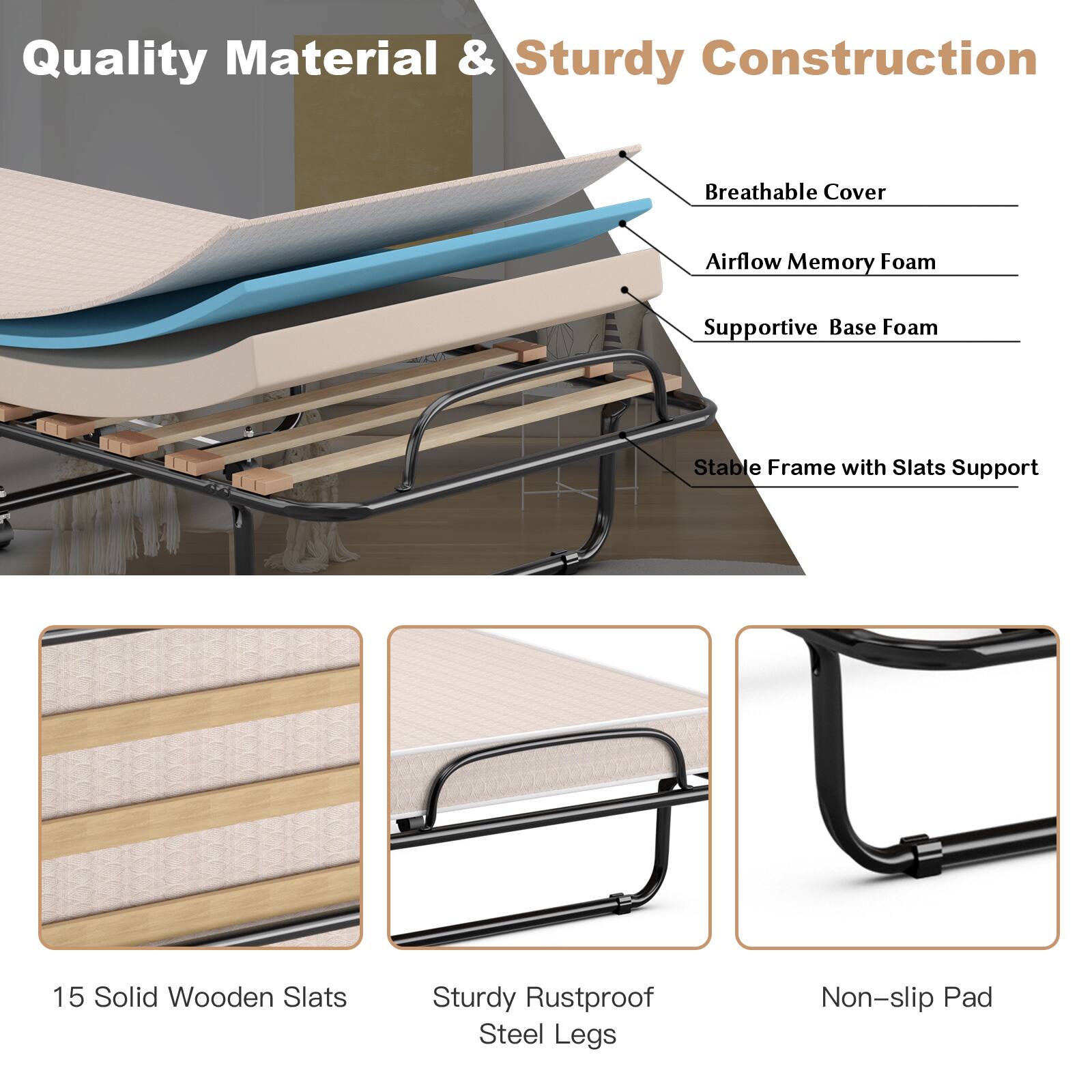 Quality Material & Sturdy Construction
Breathable Cover
Airflow Memory Foam
Supportive Base Foam
Stable Frame with Slats Support
15 Solid Wooden Slats
Sturdy Rustproof Steel Legs
Non-slip Pad