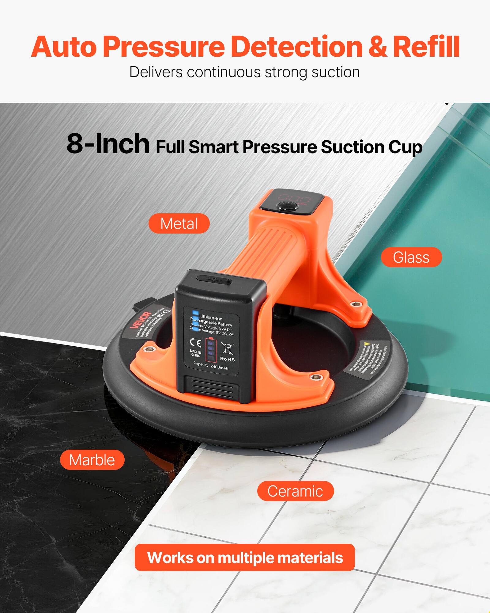 Auto Pressure Detection & Refill  
Delivers continuous strong suction  
8-Inch Full Smart Pressure Suction Cup  
Metal Glass  
RCZ VEVOR  
Lithium-lon Rechargeable Battery  
3.7V DC  
2.0A  
CE  
RoHS  
Capacity: 2400mAh  
Marble Ceramic  
Works on multiple materials
