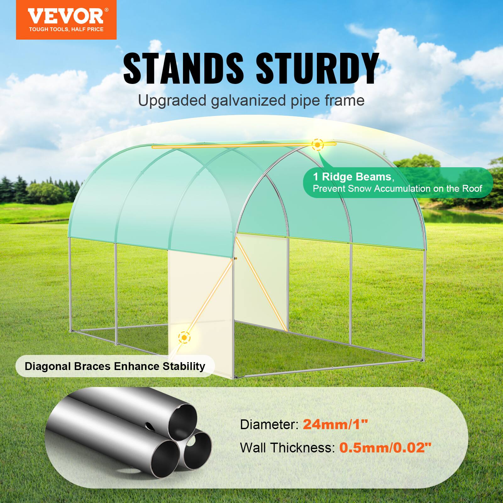 VEVOR TOUGH TOOLS. HALF PRICE STANDS STURDY
Upgraded galvanized pipe frame
1 Ridge Beams, Prevent Snow Accumulation on the Roof
Diagonal Braces Enhance Stability
Diameter: 24mm/1"
Wall Thickness: 0.5mm/0.02"
