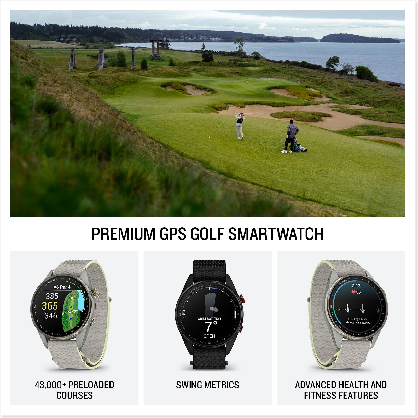 PREMIUM GPS GOLF SMARTWATCH

#6 Par 4 385 365 346

MASSING ... WRIST ROTATION 7 OPEN 1

ANOROAUX 0:13 86 ECG app cannot detect heart attacks

43,000 PRELOADED COURSES

SWING METRICS

ADVANCED HEALTH AND FITNESS FEATURES