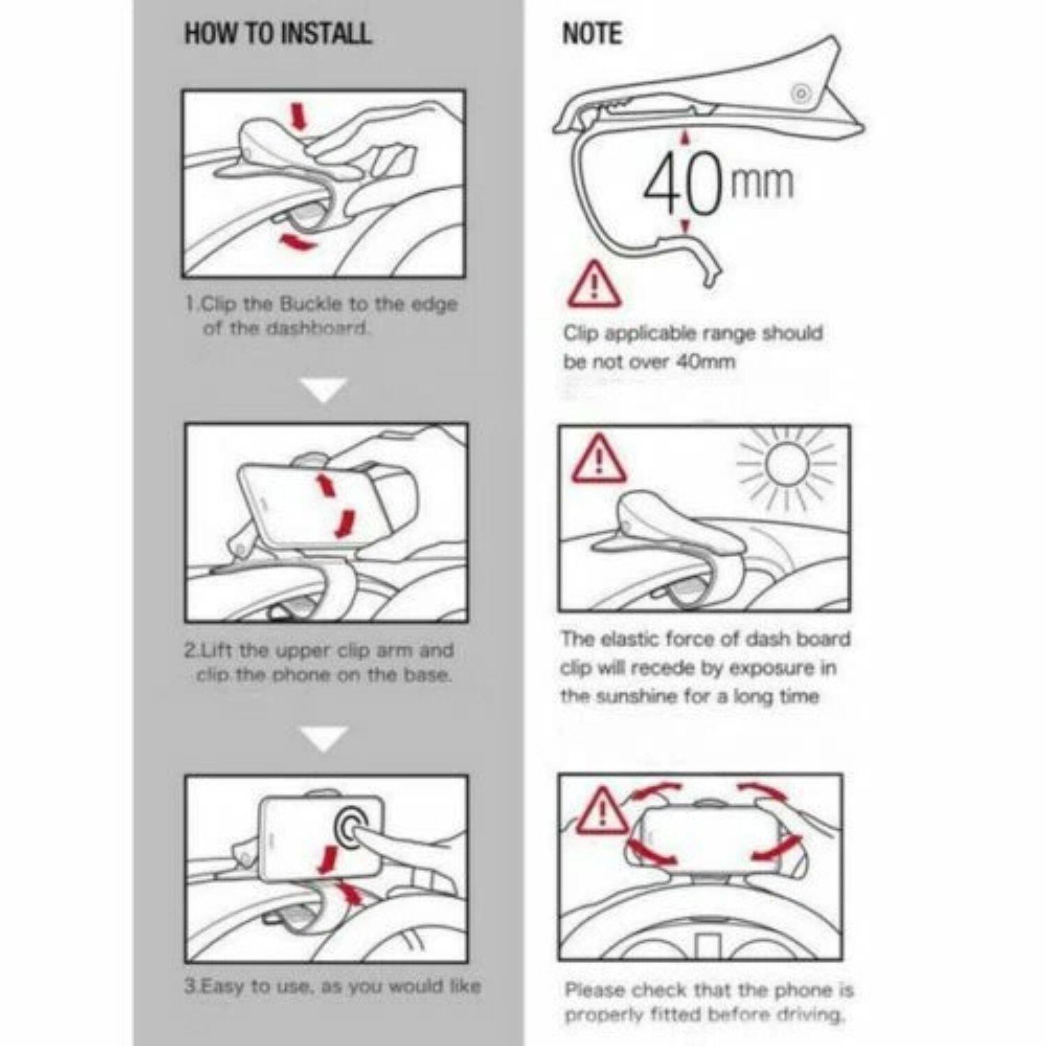 **HOW TO INSTALL**

1. Clip the Buckle to the edge of the dashboard.

2. Lift the upper clip arm and clip the phone on the base.

3. Easy to use, as you would like

**NOTE**

- Clip applicable range should be not over 40mm
- The elastic force of dash board clip will recede by exposure in the sunshine for a long time
- Please check that the phone is properly fitted before driving.