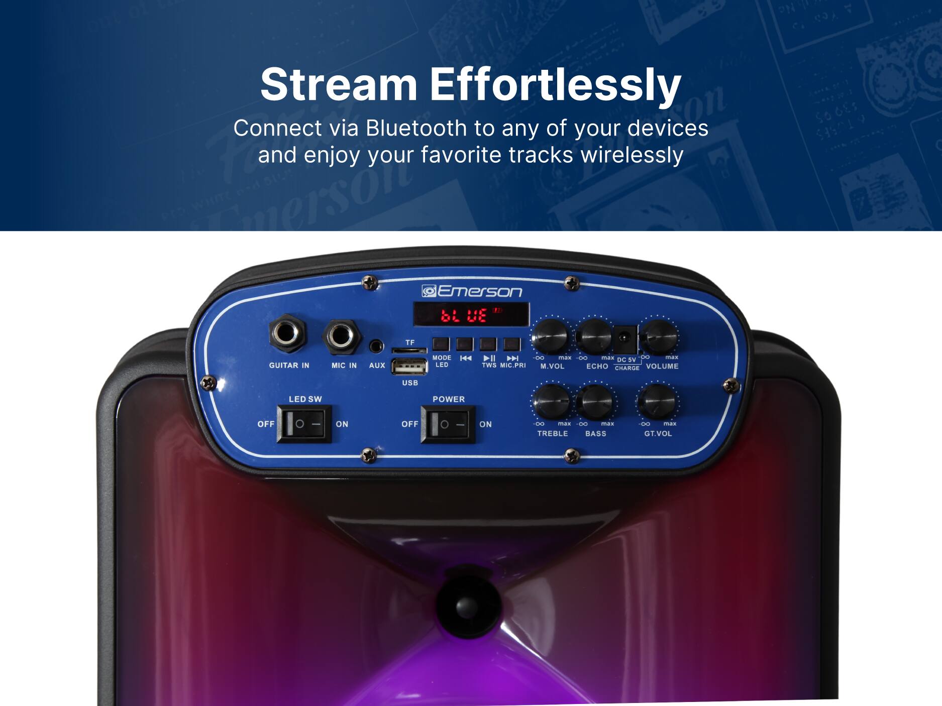 Stream Effortlessly
Connect via Bluetooth to any of your devices and enjoy your favorite tracks wirelessly
Emerson
Emerson
bL UE
GUITAR IN
MIC IN
AUX
LED
SW
POWER
OFF
ON
OFF
ON
DC 5V
TWS
MIC.PRI
M.VOL
ECHO
VOLUME
CHARGE
USB
LED
TREBLE
BASS
CO.
GT.VOL