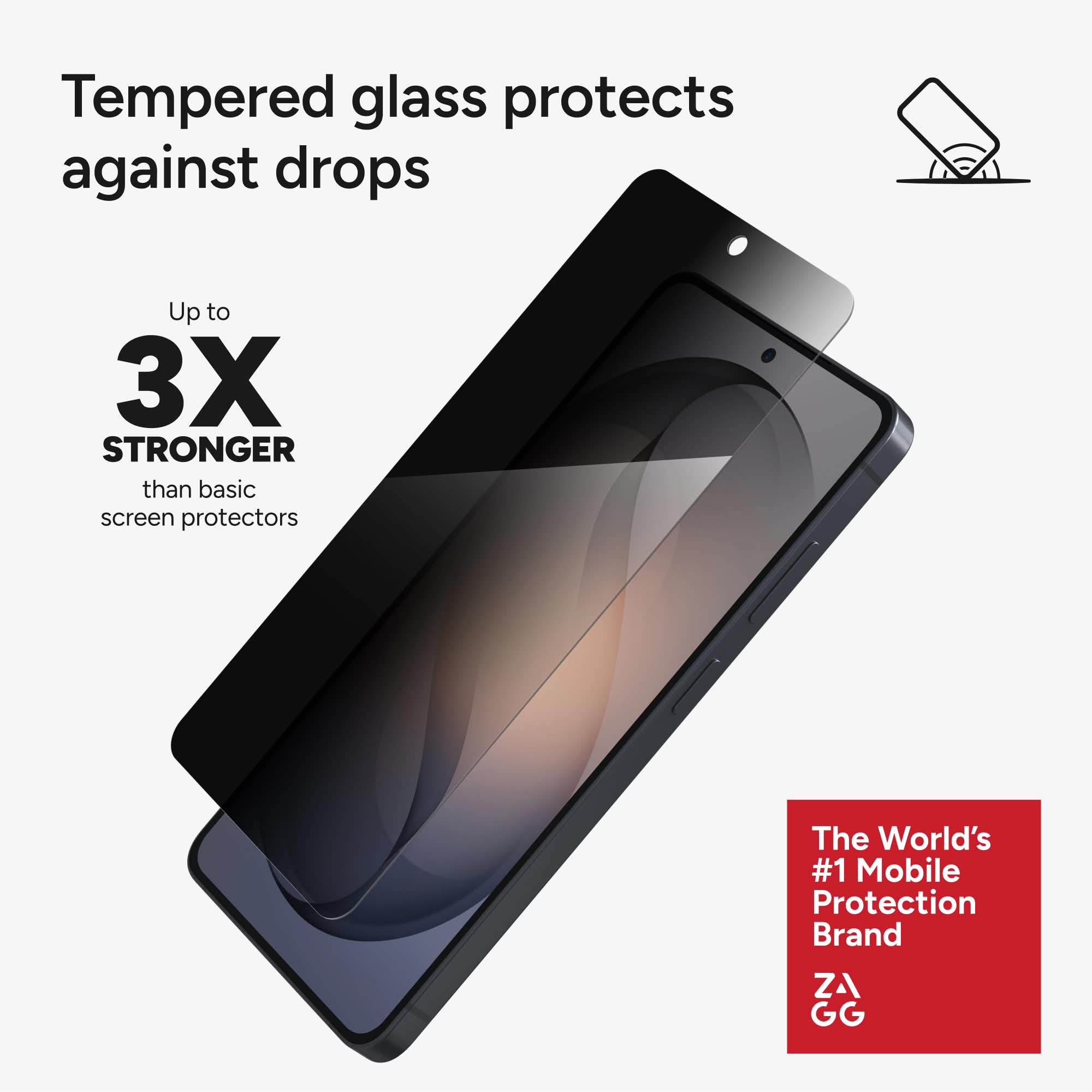 Tempered glass protects against drops

Up to 3X STRONGER than basic screen protectors

The World's #1 Mobile Protection Brand ZAGG