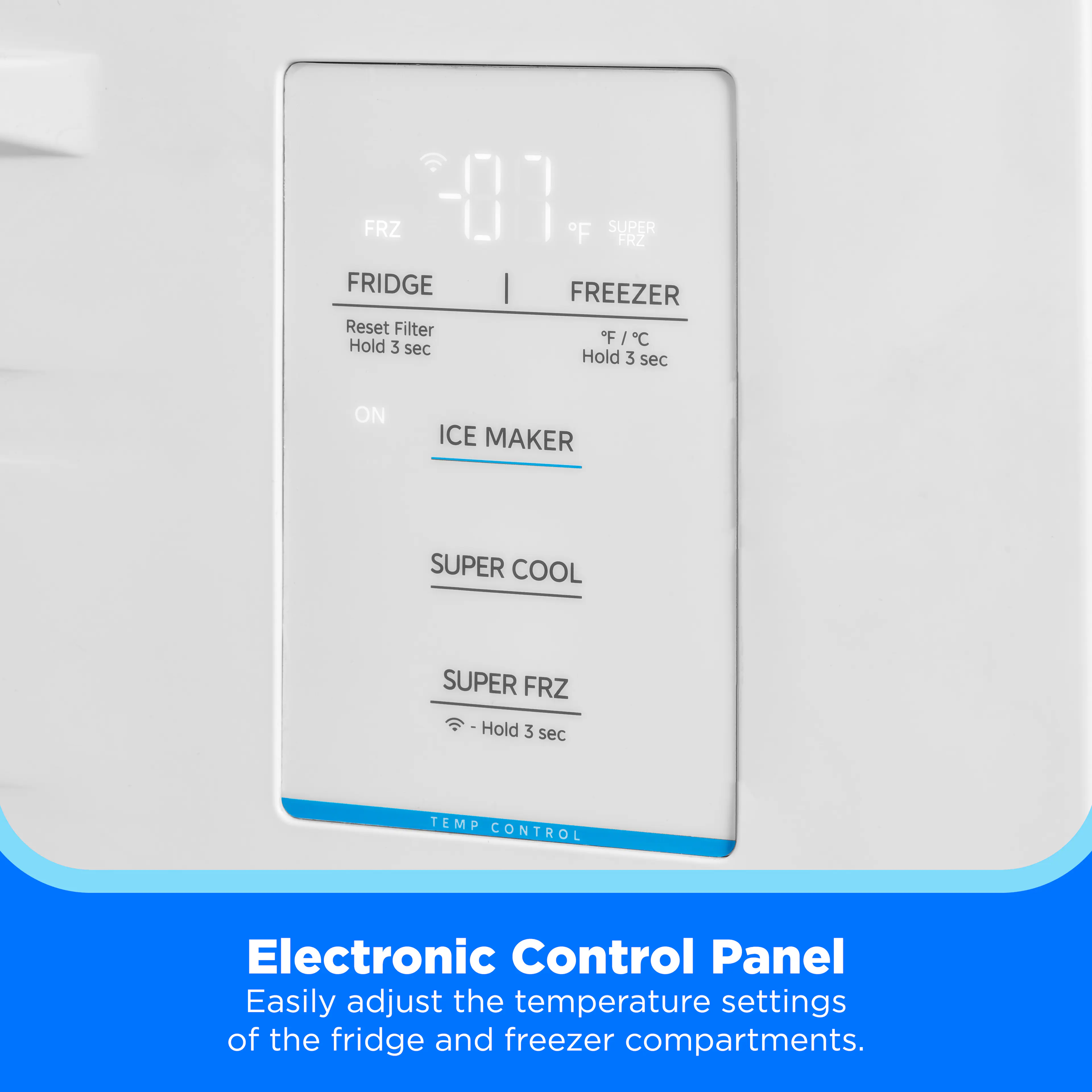 FRZ 01 F SUPER FRZ FRIDGE FREEZER  
Reset Filter Hold 3 sec  
Hold 3 sec  
ON  
ICE MAKER  
SUPER COOL  
SUPER FRZ Hold 3 sec  
TEMP CONTROL  
Electronic Control Panel  
Easily adjust the temperature settings of the fridge and freezer compartments.