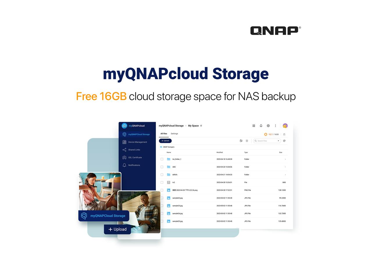 myQNAPcloud Storage  
Free 16GB cloud storage space for NAS backup  

myQNAPcloud Storage  
My Space  

Device Management  
Shared Links  
SSL Certificate  
Notifications  

All files  
Settings  

Name  
Modified  
Type  
Size  

+ Upload  
Search Files  

myQNAPCloud Storage  
+ Upload  

15/7/16GB  

sample1.jpg  
2023-06-14 16:44:30  
File  
131.12KB  

ABC  
2023-06-15 15:40:09  
Folder  
99.23KB  

df1  
2023-06-14 16:44:33  
Folder  
116.7KB  

v2  
2023-06-14 16:44:33  
File  
122.7KB  

20230624-224752_22.png  
2023-06-24 17:22:31  
PNG  
125.4KB  

sample10
