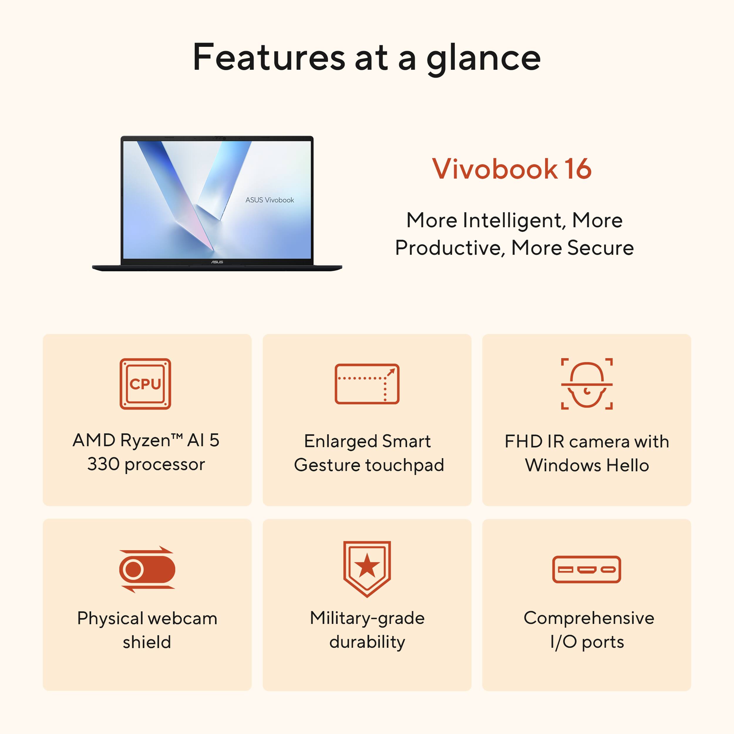 Features at a glance

Vivobook 16

More Intelligent, More Productive, More Secure

- AMD Ryzen™ AI 5 330 processor
- Enlarged Smart Gesture touchpad
- FHD IR camera with Windows Hello
- Physical webcam shield
- Military-grade durability
- Comprehensive I/O ports