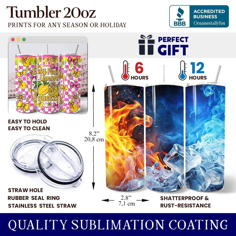 Tumbler 20oz  
PRINTS FOR ANY SEASON OR HOLIDAY  

ACCREDITED BUSINESS  
BBB  
OrnamentallyYou  

PERFECT GIFT  
6 HOURS  
12 HOURS  

EASY TO HOLD  
EASY TO CLEAN  

8.2" 20.8 cm  

STRAW HOLE  
RUBBER SEAL RING  
STAINLESS STEEL STRAW  

2.8" 7.1 cm  

SHATTERPROOF & RUST-RESISTANCE  

QUALITY SUBLIMATION COATING