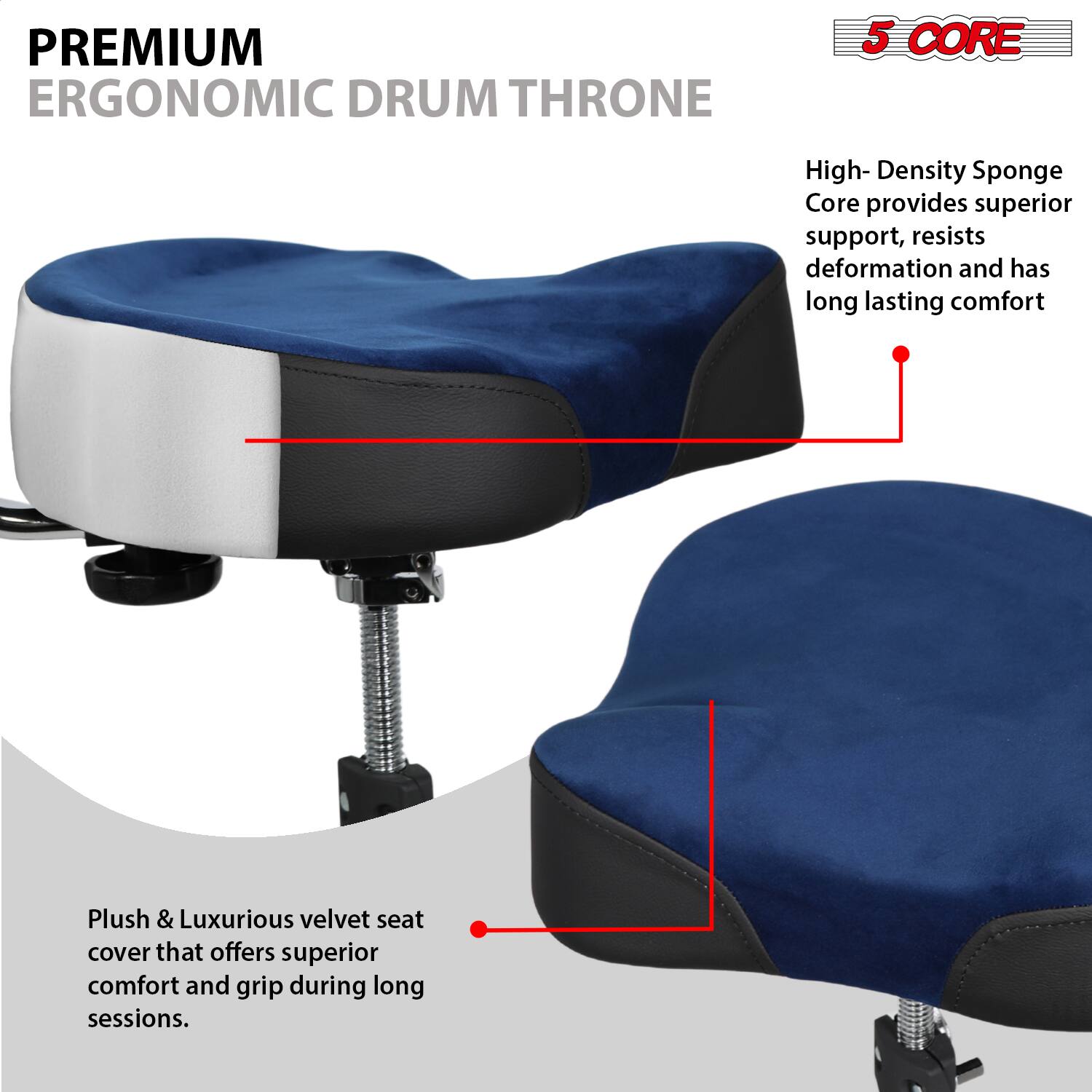 **PREMIUM ERGONOMIC DRUM THRONE**

- **5 CORE**

  - High-Density Sponge Core provides superior support, resists deformation and has long-lasting comfort.

- Plush & Luxurious velvet seat cover that offers superior comfort and grip during long sessions.