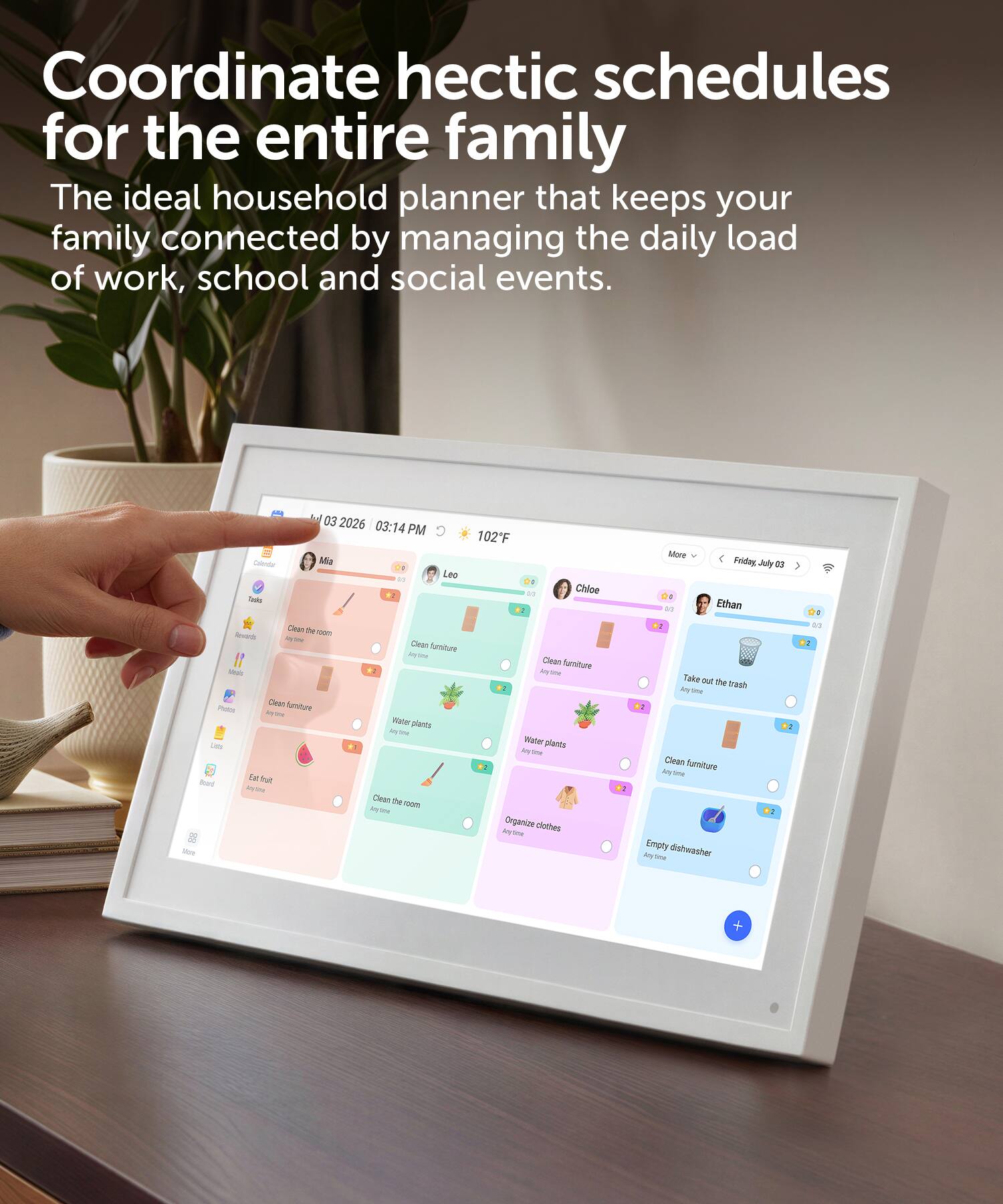 Coordinate hectic schedules for the entire family. The ideal household planner that keeps your family connected by managing the daily load of work, school and social events.

03 2026 03:14 PM C 102F

Colendar Ma DO Leo 21

Chloe Tooks Clean the 100m Rewards - Clean furniture Anytime Clean furniture Make Any - Dean furniture Photos key 2% Water plants MY PM Lide Water plants My sime Eat fruit board one Clean the room My 5mg Organize clothes My the Molt

22

More Friday, July as Ethan Take out the my trash oyome Clean furniture time Empty dishwasher loy
