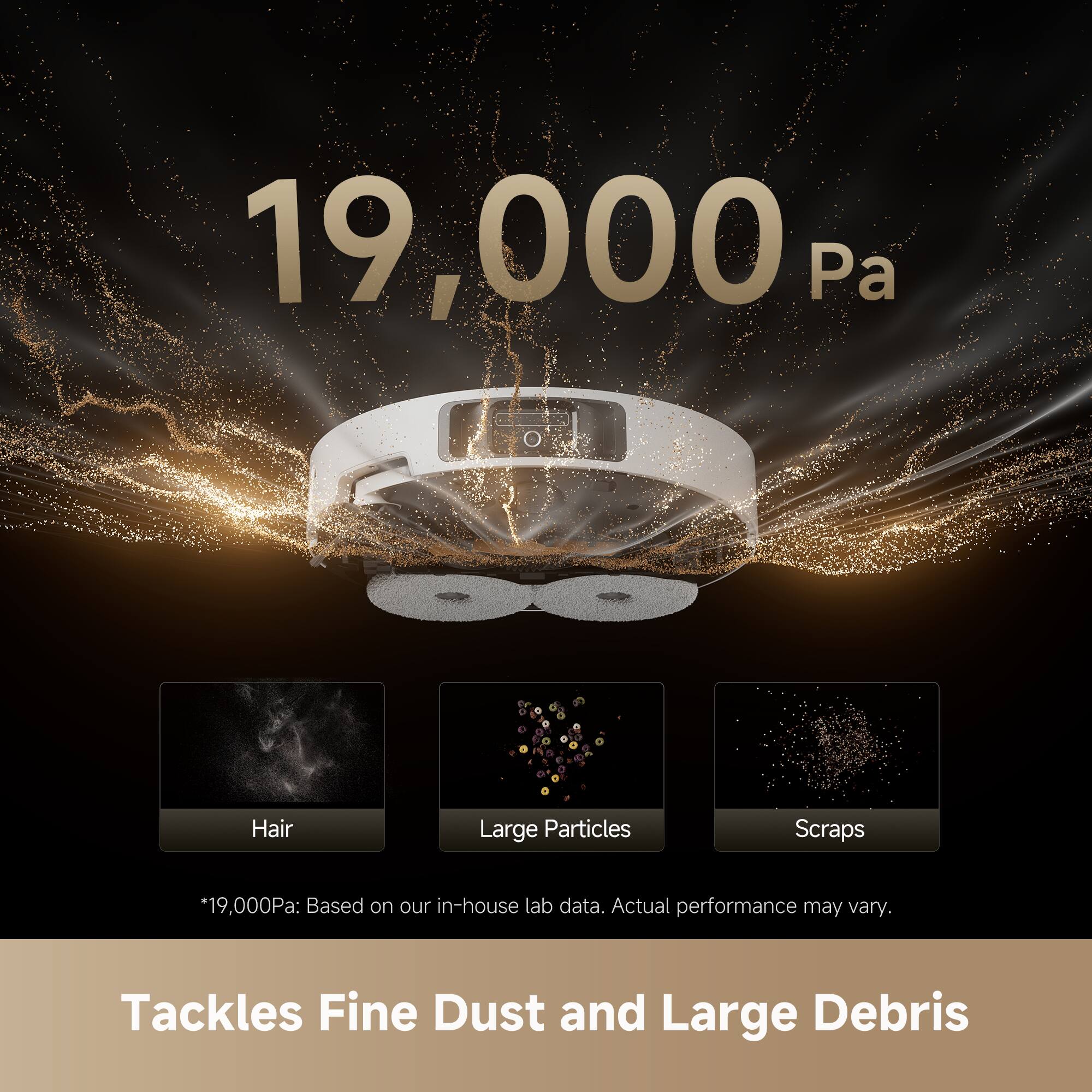 19,000 Pa

Hair Large Particles Scraps

*19,000Pa: Based on our in-house lab data. Actual performance may vary.

Tackles Fine Dust and Large Debris